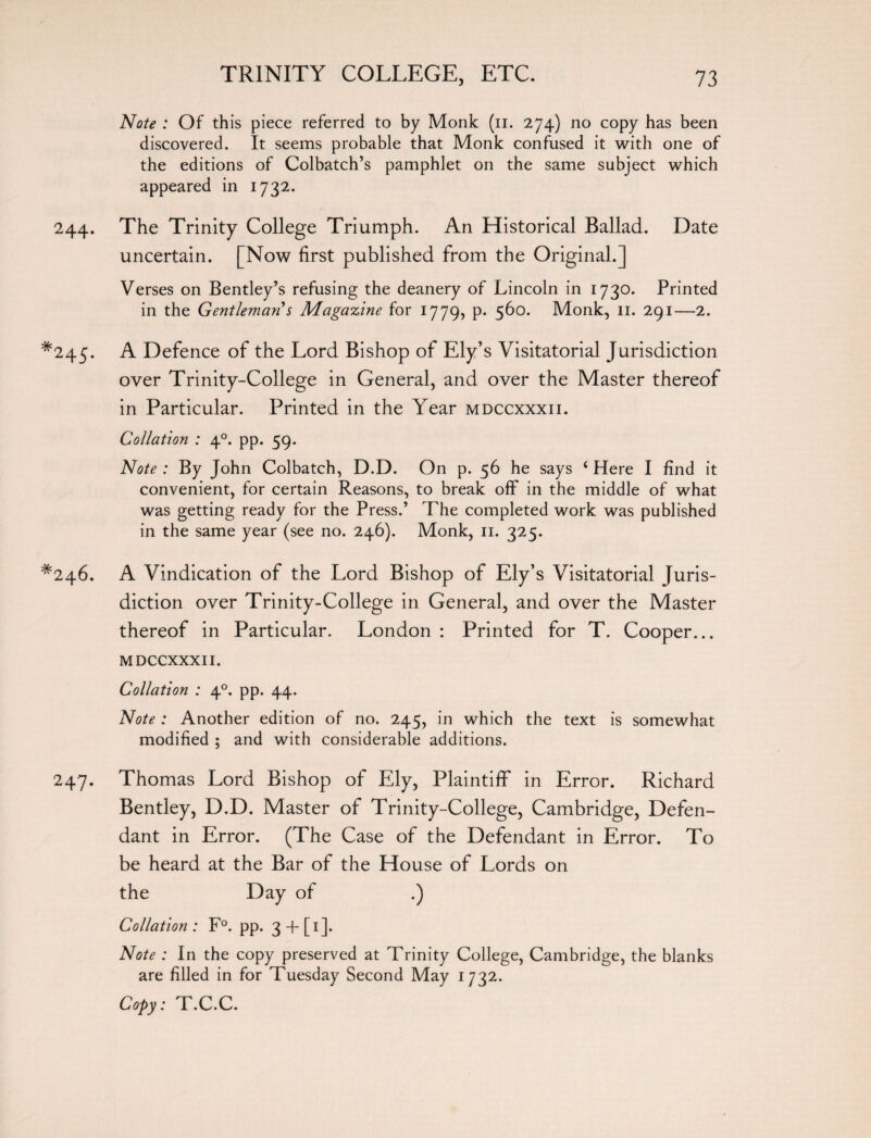 Note : Of this piece referred to by Monk (n. 274) no copy has been discovered. It seems probable that Monk confused it with one of the editions of Colbatch’s pamphlet on the same subject which appeared in 1732. 244. The Trinity College Triumph. An Historical Ballad. Date uncertain. [Now first published from the Original.] Verses on Bentley’s refusing the deanery of Lincoln in 1730. Printed in the Gentleman s Magazine for 1779, p. 560. Monk, 11. 291—2. *245. A Defence of the Lord Bishop of Ely’s Visitatorial Jurisdiction over Trinity-College in General, and over the Master thereof in Particular. Printed in the Year mdccxxxii. Collation : 40. pp. 59. Note : By John Colbatch, D.D. On p. 56 he says i Here I find it convenient, for certain Reasons, to break off in the middle of what was getting ready for the Press.’ The completed work was published in the same year (see no. 246). Monk, 11. 325. *246. A Vindication of the Lord Bishop of Ely’s Visitatorial Juris¬ diction over Trinity-College in General, and over the Master thereof in Particular. London : Printed for T. Cooper... MDCCXXXII. Collation : 40. pp. 44. Note : Another edition of no. 245, in which the text is somewhat modified ; and with considerable additions. 247. Thomas Lord Bishop of Ely, Plaintiff in Error. Richard Bentley, D.D. Master of Trinity-College, Cambridge, Defen¬ dant in Error. (The Case of the Defendant in Error. To be heard at the Bar of the House of Lords on the Day of .) Collation : F°. pp. 3 -h [ 1 ]. Note : In the copy preserved at Trinity College, Cambridge, the blanks are filled in for Tuesday Second May 1732. Copy: T.C.C.