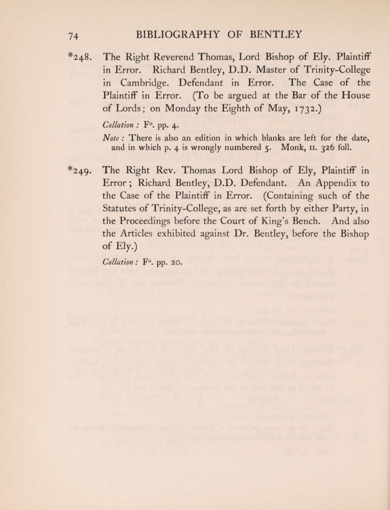 #248. The Right Reverend Thomas, Lord Bishop of Ely. Plaintiff in Error. Richard Bentley, D.D. Master of Trinity-College in Cambridge. Defendant in Error. The Case of the Plaintiff in Error. (To be argued at the Bar of the House of Lords; on Monday the Eighth of May, 1732.) Collation : F°. pp. 4. Note : There is also an edition in which blanks are left for the date, and in which p. 4 is wrongly numbered 5. Monk, n. 326 foil. *249. The Right Rev. Thomas Lord Bishop of Ely, Plaintiff in Error ; Richard Bentley, D.D. Defendant. An Appendix to the Case of the Plaintiff in Error. (Containing such of the Statutes of Trinity-College, as are set forth by either Party, in the Proceedings before the Court of King’s Bench. And also the Articles exhibited against Dr. Bentley, before the Bishop of Ely.) Collation: F°. pp. 20.