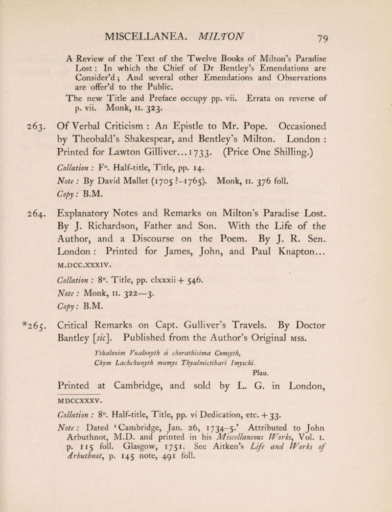 A Review of the Text of the Twelve Books of Milton’s Paradise Lost : In which the Chief of Dr Bentley’s Emendations are Consider’d; And several other Emendations and Observations are offer’d to the Public. The new Title and Preface occupy pp. vii. Errata on reverse of p. vii. Monk, n. 323. Of Verbal Criticism : An Epistle to Mr. Pope. Occasioned by Theobald’s Shakespear, and Bentley’s Milton. London : Printed for Lawton Gilliver... 1733. (Price One Shilling.) Collation : F°. Half-title, Title, pp. 14. Note : By David Mallet (1705 ?— 1765). Monk, 11. 376 foil. Copy: B.M. Explanatory Notes and Remarks on Milton’s Paradise Lost. By J. Richardson, Father and Son. With the Life of the Author, and a Discourse on the Poem. By J. R. Sen. London : Printed for James, John, and Paul Knapton... M.DCC.XXXIV. Collation : 8°. Title, pp. clxxxii -f 546. Note : Monk, 11. 322—3. Copy: B.M. Critical Remarks on Capt. Gulliver’s Travels. By Doctor Bantley [sic]. Published from the Author’s Original mss. Ythalonim Vualonyth si chorathisima Comsyth, Chym Lachchunyth mumys Thyalmictibari Imyschi. Plau. Printed at Cambridge, and sold by L. G. in London, MDCCXXXV. Collation : 8°. Half-title, Title, pp. vi Dedication, etc. 4- 33. Note: Dated ‘Cambridge, Jan. 26, 1734-5.’ Attributed to John Arbuthnot, M.D. and printed in his Miscellaneous Works, Vol. 1. p. 115 foil. Glasgow, 1751. See Aitken’s Life and Works of Arbuthnot, p. 145 note, 491 foil.