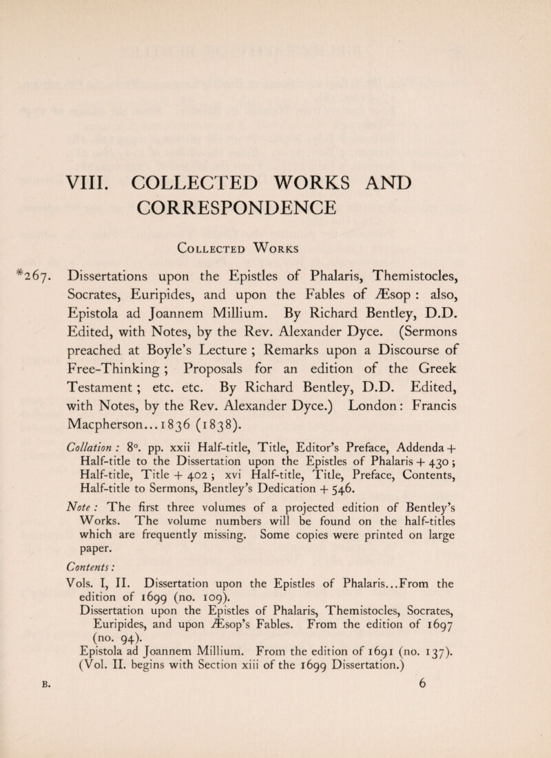 VIII. COLLECTED WORKS AND CORRESPONDENCE Collected Works 67. Dissertations upon the Epistles of Phalaris, Themistocles, Socrates, Euripides, and upon the Fables of Aisop : also, Epistola ad Joannem Millium. By Richard Bentley, D.D. Edited, with Notes, by the Rev. Alexander Dyce. (Sermons preached at Boyle’s Lecture ; Remarks upon a Discourse of Free-Thinking ; Proposals for an edition of the Greek Testament ; etc. etc. By Richard Bentley, D.D. Edited, with Notes, by the Rev. Alexander Dyce.) London: Francis Macpherson... 1836 (1838). Collation : 8°. pp. xxii Half-title, Title, Editor’s Preface, Addenda + Half-title to the Dissertation upon the Epistles of Phalaris + 430 ; Half-title, Title -f 402 ; xvi Half-title, Title, Preface, Contents, Half-title to Sermons, Bentley’s Dedication -f 546. Note : The first three volumes of a projected edition of Bentley’s Works. The volume numbers will be found on the half-titles which are frequently missing. Some copies were printed on large paper. Contents: Vols. I, II. Dissertation upon the Epistles of Phalaris...From the edition of 1699 (no. 109). Dissertation upon the Epistles of Phalaris, Themistocles, Socrates, Euripides, and upon TEsop’s Fables. From the edition of 1697 (no. 94). Epistola ad Joannem Millium. From the edition of 1691 (no. 137). (Vol. II. begins with Section xiii of the 1699 Dissertation.) B. 6