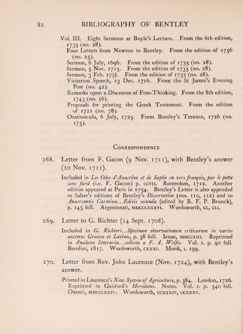 Vol. III. Eight Sermons at Boyle’s Lecture. From the 6th edition, 1735 (no. 28). Four Letters from Newton to Bentley. From the edition of 175^ (no. 25). Sermon, 6 July, 1696. From the edition of 1735 (no. 28). Sermon, 5 Nov. 1715. From the edition of 1735 (no. 28). Sermon, 3 Feb. 17-j-f. From the edition of 1735 (no. 28). Visitation Speech, 13 Dec. 1716. From the St James’s Evening Post (no. 42). Remarks upon a Discourse of Free-Thinking. From the 8th edition, 1743 (n°- 56). Proposals for printing the Greek Testament. From the edition of 1721 (no. 78). Oratiuncula, 6 July, 1725. From Bentley’s Terence, 1726 (no. *75)- Correspondence 268. Letter from F. Gacon (9 Nov. 1711), with Bentley’s answer (20 Nov. 1711). Included in Les Odes d*Anacreon et de Sapho en vers fran^ois^ par le poete sans fard (i.e. F. Gacon) p. ccvii. Rotterdam, 1712. Another edition appeared at Paris in 1754. Bentley’s Letter is also appended to Salter’s editions of Bentley’s Dissertation (nos. no, 112) and to Anacreontis Carmina...Editio secunda (edited by R. F. P. Brunck), p. 145 foil. Argentorati, mdcclxxxvi. Wordsworth, cl, cli. 269. Letter to G. Richter (14 Sept. 1708). Included in G. Richteri...Specimen observationum criticarum in varios auctores Graecos et Latinos, p. 38 foil. Ienae, mdccxiii. Reprinted in Analecta litter aria...collecta a F. A. Wolfio. Vol. 1. p. 90 foil. Berolini, 1817. Wordsworth, cxxxi. Monk, 1. 199. 270. Letter from Rev. John Laurence (Nov. 1724), with Bentley’s answer. Printed in Laurence’s New System of Agriculture, p. 384. London, 1726. Reprinted in Gaisford’s Herodotus. Notes. Vol. 1. p. 540 foil. Oxonii, mdcccxxiv . Wordsworth, ccxxxiv, ccxxxv.