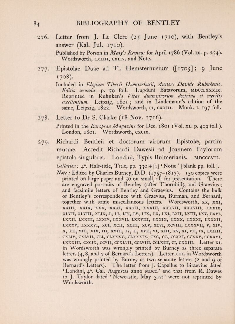 276. Letter from J. Le Clerc (25 June 1710), with Bentley’s answer (Kal. Jul. 1710). Published by Porson in Maty's Review for April 1786 (Vol. ix. p. 254). Wordsworth, cxliii, cxliv. and Note. 277. Epistolae Duae ad Ti. Hemsterhusium ([1705] ; 9 June 1708). Included in Elogium Eiberii Hemsterhusii, Auctore Davide Ruhnkenio. Editio secunda.. .p. 79 foil. Lugduni Batavorum, mdcclxxxix. Reprinted in Ruhnken’s Vitae duumvirorum doctrina et meritis excellentium. Leipzig, 1801 ; and in Lindemann’s edition of the same, Leipzig, 1822. Wordsworth, ci, cxxm. Monk, 1. 197 foil. 278. Letter to Dr S. Clarke (18 Nov. 1716). Printed in the European Magazine for Dec. 1801 (Vol. XL. p. 409 foil.). London, 1801. Wordsworth, cxcix. 279. Richardi Bentleii et doctorum virorum Epistolae, partim mutuae. Accedit Richardi Dawesii ad Joannem Taylorum epistola singularis. Londini, Typis Bulmerianis. mdcccvii. Collation: 40. Half-title, Title, pp. 330 + [i] ‘ Notae ’ [blank pp. foil.]. Note : Edited by Charles Burney, D.D. (1757-1817). 150 copies were printed on large paper and 50 on small, all for presentation. There are engraved portraits of Bentley (after Thornhill), and Graevius ; and facsimile letters of Bentley and Graevius. Contains the bulk of Bentley’s correspondence with Graevius, Burman, and Bernard, together with some miscellaneous letters. Wordsworth, xx, xxi, XXIII, XXIX, XXX, XXXI, XXXII, XXXIII, XXXVII, XXXVIII, xxxix, XLVII, XLVIII, XLIX, L, LI, LIV, LV, LIX, LX, LXI, LXII, LXIII, LXV, LXVI, LXXII, LXXIII, LXXIV, LXXVII, LXXVIII, LXXIX, LXXX, LXXXI, LXXXII, LXXXV, LXXXVI, XCI, XCII, XCIII, XCV, XCVI, XCVIII, CXXXVII, V, XIV, X, XII, VIII, XIX, III, XVIII, IV, II, XVII, VI, XIII, XV, XI, VII, IX, CXLIII, , CXLIV, CXLVII, CLI, CLXXXV, CLXXXIX, CXC, CC, CCXXI, CCXXV, CCXXVI, lxxxiii, cxcix, ccvii, ccxlvii, ccLviu, ccLxiu, ci, cxxm. Letter xi. in Wordsworth was wrongly printed by Burney as three separate letters (4, 8, and 7 of Bernard’s Letters). Letter xm. in Wordsworth was wrongly printed by Burney as two separate letters (2 and 9 of Bernard’s Letters). The letter from J. Capellus to Graevius dated i Londini, 40. Cal. Augustas anno mdcc.’ and that from R. Dawes to J. Taylor dated c Newcastle, May 31st’ were not reprinted by Wordsworth.