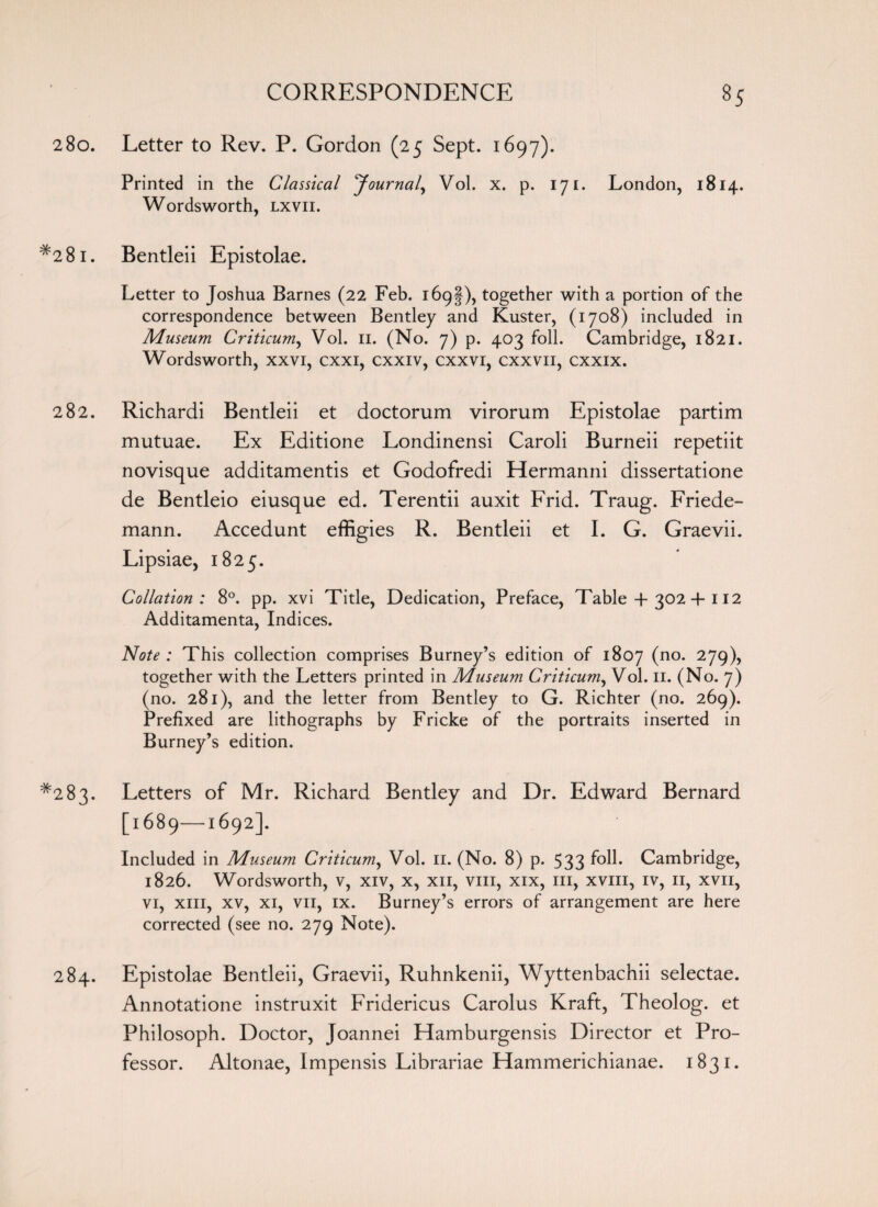 280. Letter to Rev. P. Gordon (25 Sept. 1697). Printed in the Classical ^Journal, Vol. x. p. 171. London, 1814. Wordsworth, lxvii. #28i. Bentleii Epistolae. Letter to Joshua Barnes (22 Feb. 169I), together with a portion of the correspondence between Bentley and Kuster, (1708) included in Museum Criticum, Vol. n. (No. 7) p. 403 foil. Cambridge, 1821. Wordsworth, xxvi, cxxi, cxxiv, cxxvr, cxxvn, cxxix. 282. Richardi Bentleii et doctorum virorum Epistolae partim mutuae. Ex Editione Londinensi Caroli Burneii repetiit novisque additamentis et Godofredi Hermanni dissertatione de Bentleio eiusque ed. Terentii auxit Frid. Traug. Friede- mann. Accedunt effigies R. Bentleii et I. G. Graevii. Lipsiae, 1825. Collation: 8°. pp. xvi Title, Dedication, Preface, Table + 302-f 112 Additamenta, Indices. Note : This collection comprises Burney’s edition of 1807 (no* 279)> together with the Letters printed in Museum Criticum, Vol. 11. (No. 7) (no. 281), and the letter from Bentley to G. Richter (no. 269). Prefixed are lithographs by Fricke of the portraits inserted in Burney’s edition. *283. Letters of Mr. Richard Bentley and Dr. Edward Bernard [1689—1692]. Included in Museum Criticum, Vol. n. (No. 8) p. 533 f°H* Cambridge, 1826. Wordsworth, v, xiv, x, xn, vm, xix, in, xviii, iv, 11, xvii, vi, xin, xv, xi, vn, ix. Burney’s errors of arrangement are here corrected (see no. 279 Note). 284. Epistolae Bentleii, Graevii, Ruhnkenii, Wyttenbachii selectae. Annotatione instruxit Fridericus Carolus Kraft, Theolog. et Philosoph. Doctor, Joannei Hamburgensis Director et Pro¬ fessor. Altonae, Impensis Librariae Hammerichianae. 1831.