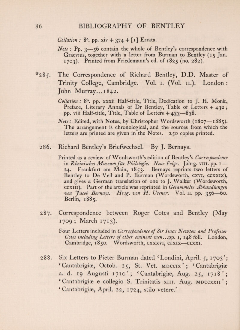 Collation ; 8°. pp. xiv + 374 + [1] Errata. Note : Pp. 3—56 contain the whole of Bentley’s correspondence with Graevius, together with a letter from Burman to Bentley (15 Jan. 1703). Printed from Friedemann’s ed. of 1825 (no* 282). #2 85« The Correspondence of Richard Bentley, D.D. Master of Trinity College, Cambridge. Vol. 1. (Vol. 11.). London : John Murray... 1842. Collation : 8°. pp. xxxii Half-title, Title, Dedication to J. H. Monk, Preface, Literary Annals of Dr Bentley, Table of Letters + 432 ; pp. viii Half-title, Title, Table of Letters +433-—838. Note: Edited, with Notes, by Christopher Wordsworth (1807—1885). The arrangement is chronological, and the sources from which the letters are printed are given in the Notes. 250 copies printed. 286. Richard Bentley’s Briefwechsel. By J. Bernays. Printed as a review of Wordsworth’s edition of Bentley’s Correspondence in Rheinisches Museum fur Pbilologie. Neue Folge. Jahrg. viii. pp. 1 — 24. Frankfurt am Main, 1853. Bernays reprints two letters of Bentley to De Veil and P. Burman (Wordsworth, cxvi, ccxxix), and gives a German translation of one to J. Walker (Wordsworth, ccxill). Part of the article was reprinted in Gesammelte Abhandlungen von Jacob Bernays. Hrsg. von H. Usener. Vol. 11. pp. 356—60. Berlin, 1885. 287. Correspondence between Roger Cotes and Bentley (May 1709 ; March 1713). Four Letters included in Correspondence of Sir Isaac Newton and Professor Cotes including Letters of other eminent men...pp. 1, 148 foil. London, Cambridge, 1850. Wordsworth, cxxxvi, clxix—clxxi. 288. Six Letters to Pieter Burman dated ‘Londini, April. 5, 1703’; ‘Cantabrigiae, Octob. 25, St. Vet. mdccix’; ‘Cantabrigiae a. d. 19 Augusti 1710’; ‘ Cantabrigiae, Aug. 25, 1718’; ‘Cantabrigiae e collegio S. Trinitatis xm. Aug. mdccxxii ’ ; c Cantabrigiae, April. 22, 1724, stilo vetere.’