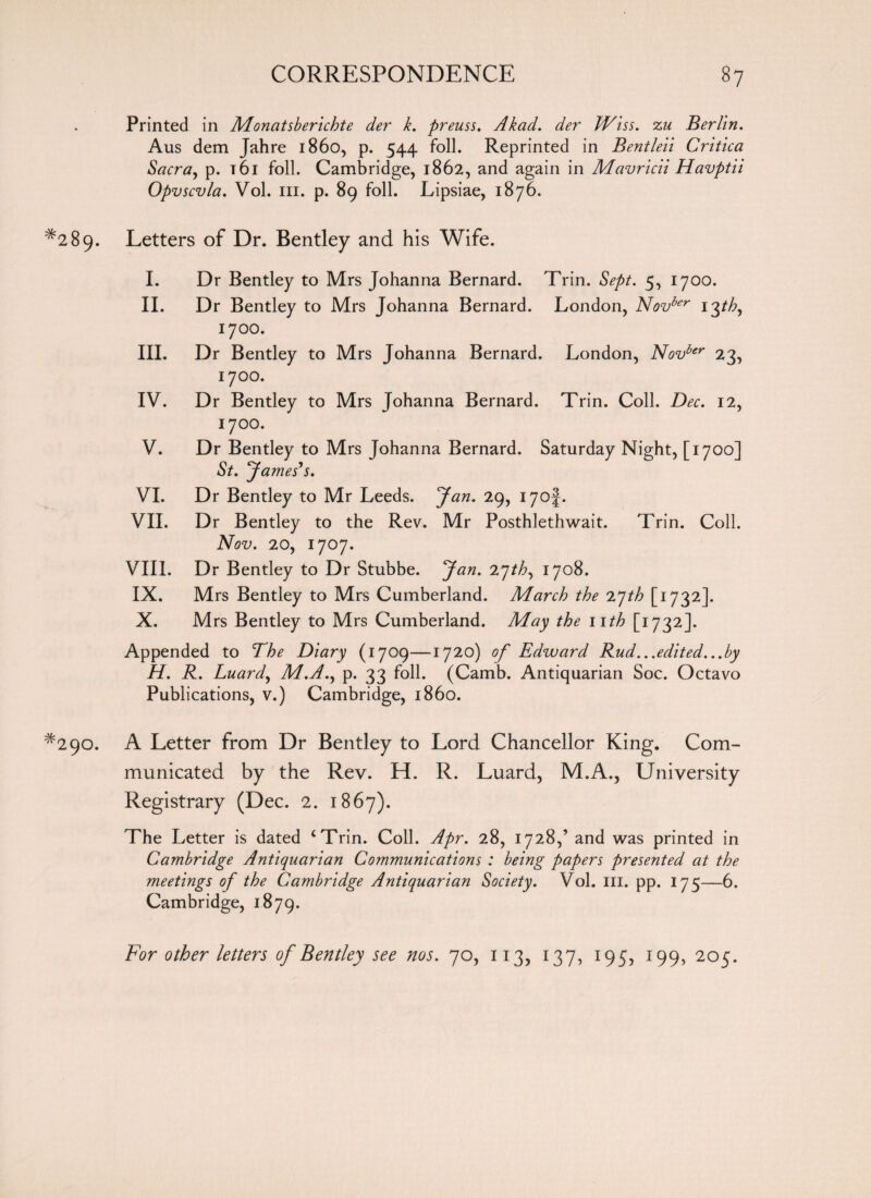 Printed in Monatsberichte der k. preuss. Akad. der JViss. zu Berlin. Aus dem Jahre i860, p. 544 foil. Reprinted in Bentleii Critica Sacra, p. t6i foil. Cambridge, 1862, and again in Mavricii Havptii Opvscvla. Vol. hi. p. 89 foil. Lipsiae, 1876. *289. Letters of Dr. Bentley and his Wife. I. Dr Bentley to Mrs Johanna Bernard. Trin. Sept. 5, 1700. II. Dr Bentley to Mrs Johanna Bernard. London, Novber 13th, 1700. III. Dr Bentley to Mrs Johanna Bernard. London, Novber 23, 1700. IV. Dr Bentley to Mrs Johanna Bernard. Trin. Coll. Dec. 12, 1700. V. Dr Bentley to Mrs Johanna Bernard. Saturday Night, [1700] St. 7 ames’s. VI. Dr Bentley to Mr Leeds. Jan. 29, i7of. VII. Dr Bentley to the Rev. Mr Posthlethwait. Trin. Coll. Nov. 20, 1707. VIII. Dr Bentley to Dr Stubbe. Jan. 27th, 1708. IX. Mrs Bentley to Mrs Cumberland. March the iqth [1732]. X. Mrs Bentley to Mrs Cumberland. May the nth [1732]. Appended to The Diary (1709—1720) of Edward Rud...edited...by H. R. Luard, M.A., p. 33 foil. (Camb. Antiquarian Soc. Octavo Publications, v.) Cambridge, i860. #290. A Letter from Dr Bentley to Lord Chancellor King. Com¬ municated by the Rev. H. R. Luard, M.A., University Registrary (Dec. 2. 1867). The Letter is dated ‘Trin. Coll. Apr. 28, 1728,’ and was printed in Cambridge Antiquarian Communications : being papers presented at the meetings of the Cambridge Antiquarian Society. Vol. in. pp. 175—6. Cambridge, 1879. For other letters of Bentley see nos. 70, 113, 137, 195, 199, 205.