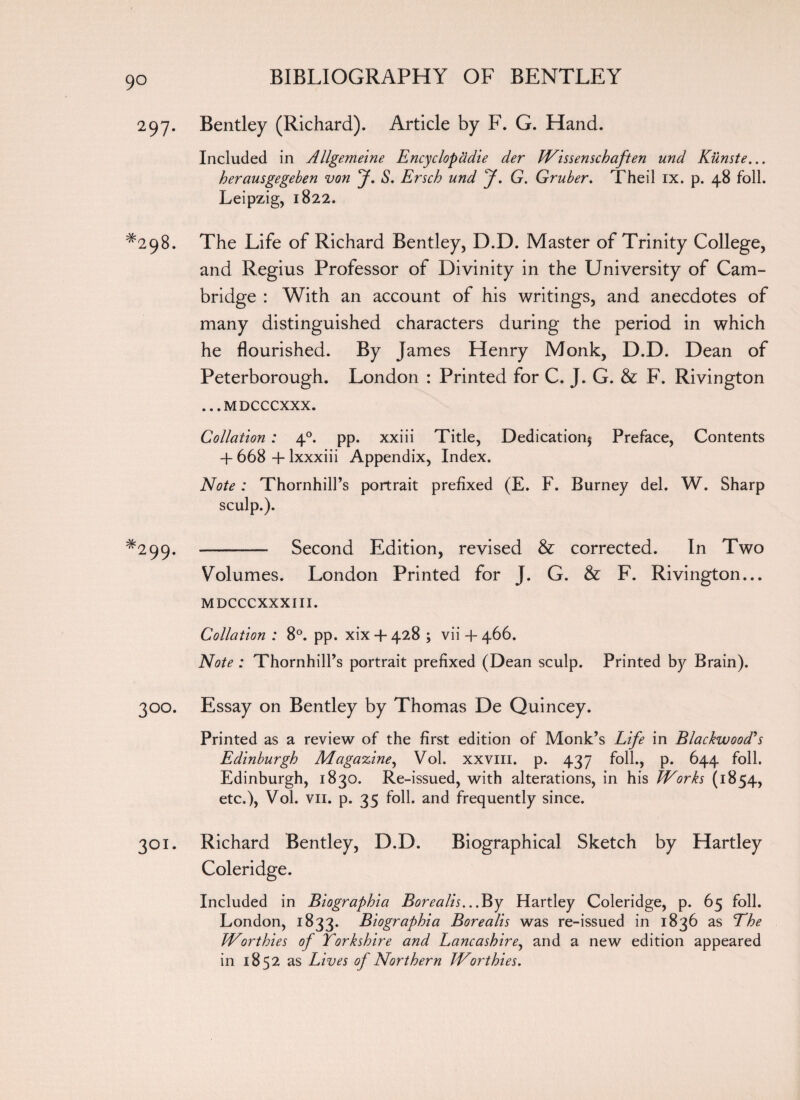 9° 297. Bentley (Richard). Article by F. G. Hand. Included in Allgemeine Encyclopadie der Wissenschaften und Kunste... herausgegeben von J. S. Ersch und J. G. Gruber. Theil IX. p. 48 foil. Leipzig, 1822. *298. The Life of Richard Bentley, D.D. Master of Trinity College, and Regius Professor of Divinity in the University of Cam¬ bridge : With an account of his writings, and anecdotes of many distinguished characters during the period in which he flourished. By James Henry Monk, D.D. Dean of Peterborough. London : Printed for C. J. G. & F. Rivington ... MDCCCXXX. Collation : 40. pp. xxiii Title, Dedication^ Preface, Contents 4- 668 + lxxxiii Appendix, Index. Note : Thornhill’s portrait prefixed (E. F. Burney del. W. Sharp sculp.). *299. - Second Edition, revised & corrected. In Two Volumes. London Printed for J. G. & F. Rivington... MDCCCXXXIII. Collation : 8°. pp. xix4*428 ; vii + 466. Note : Thornhill’s portrait prefixed (Dean sculp. Printed by Brain). 300. Essay on Bentley by Thomas De Quincey. Printed as a review of the first edition of Monk’s Life in Blackwood's Edinburgh Magazine, Vol. xxvm. p. 437 foil., p. 644 foil. Edinburgh, 1830. Re-issued, with alterations, in his Works (1854, etc.), Vol. vii. p. 35 foil, and frequently since. 301. Richard Bentley, D.D. Biographical Sketch by Hartley Coleridge. Included in Biographia Borealis...'By Hartley Coleridge, p. 65 foil. London, 1833. Biographia Borealis was re-issued in 1836 as The Worthies of Yorkshire and Lancashire, and a new edition appeared in 1852 as Lives of Northern Worthies.