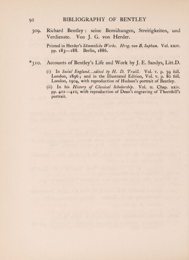 309. Richard Bentley : seine Bemiihungen, Streitigkeiten, und Verdienste. Von J. G. von Herder. Printed in Herder’s Sammtliche Werke. Hrsg. von B. Suphan. Vol. xxiv. pp. 183—188. Berlin, 1886. #3io. Accounts of Bentley’s Life and Work by J. E. Sandys, Litt.D. (i) In Social England...edited by H. D. Traill. Vol. v. p. 59 foil. London, 1896 ; and in the Illustrated Edition, Vol. v. p. 80 foil. London, 1904, with reproduction of Hudson’s portrait of Bentley. (ii) In his History of Classical Scholarship. Vol. II. Chap. xxiv. pp. 401—410, with reproduction of Dean’s engraving of Thornhill’s portrait.