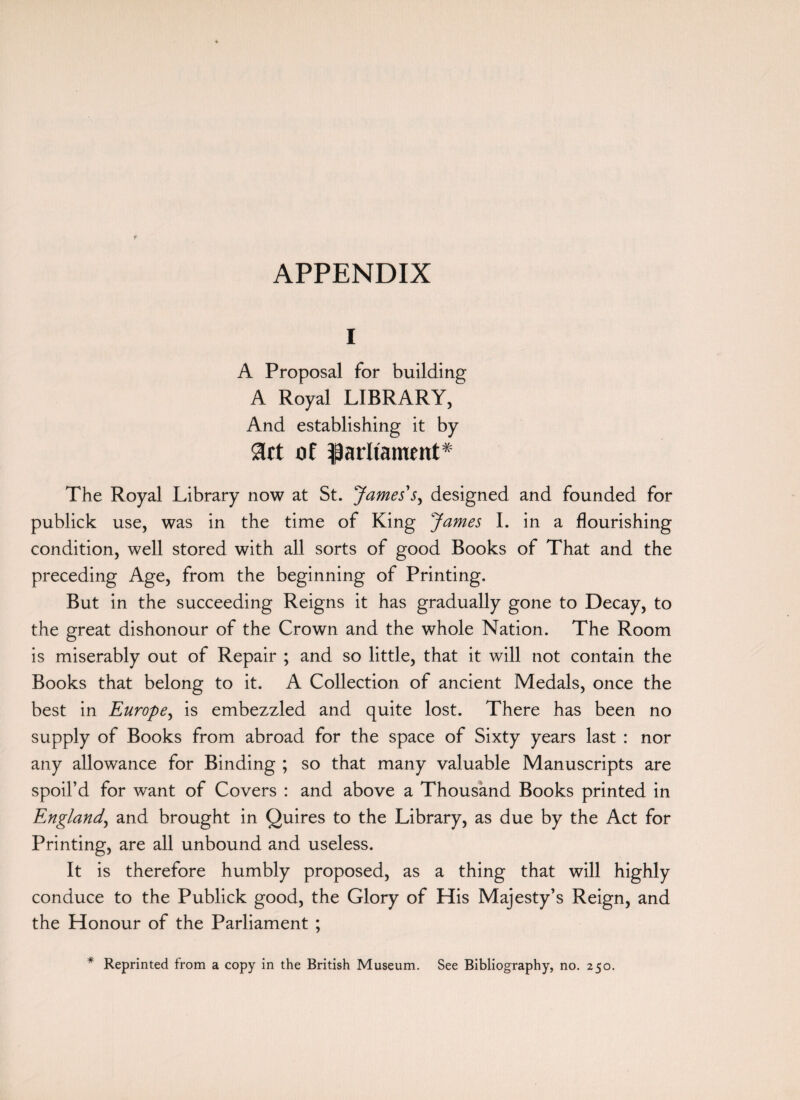 APPENDIX I A Proposal for building A Royal LIBRARY, And establishing it by art ot parliament* The Royal Library now at St. James's, designed and founded for publick use, was in the time of King James I. in a flourishing condition, well stored with all sorts of good Books of That and the preceding Age, from the beginning of Printing, But in the succeeding Reigns it has gradually gone to Decay, to the great dishonour of the Crown and the whole Nation. The Room is miserably out of Repair ; and so little, that it will not contain the Books that belong to it. A Collection of ancient Medals, once the best in Europe, is embezzled and quite lost. There has been no supply of Books from abroad for the space of Sixty years last : nor any allowance for Binding ; so that many valuable Manuscripts are spoil’d for want of Covers : and above a Thousand Books printed in England, and brought in Quires to the Library, as due by the Act for Printing, are all unbound and useless. It is therefore humbly proposed, as a thing that will highly conduce to the Publick good, the Glory of His Majesty’s Reign, and the Honour of the Parliament ; * Reprinted from a copy in the British Museum. See Bibliography, no. 250.