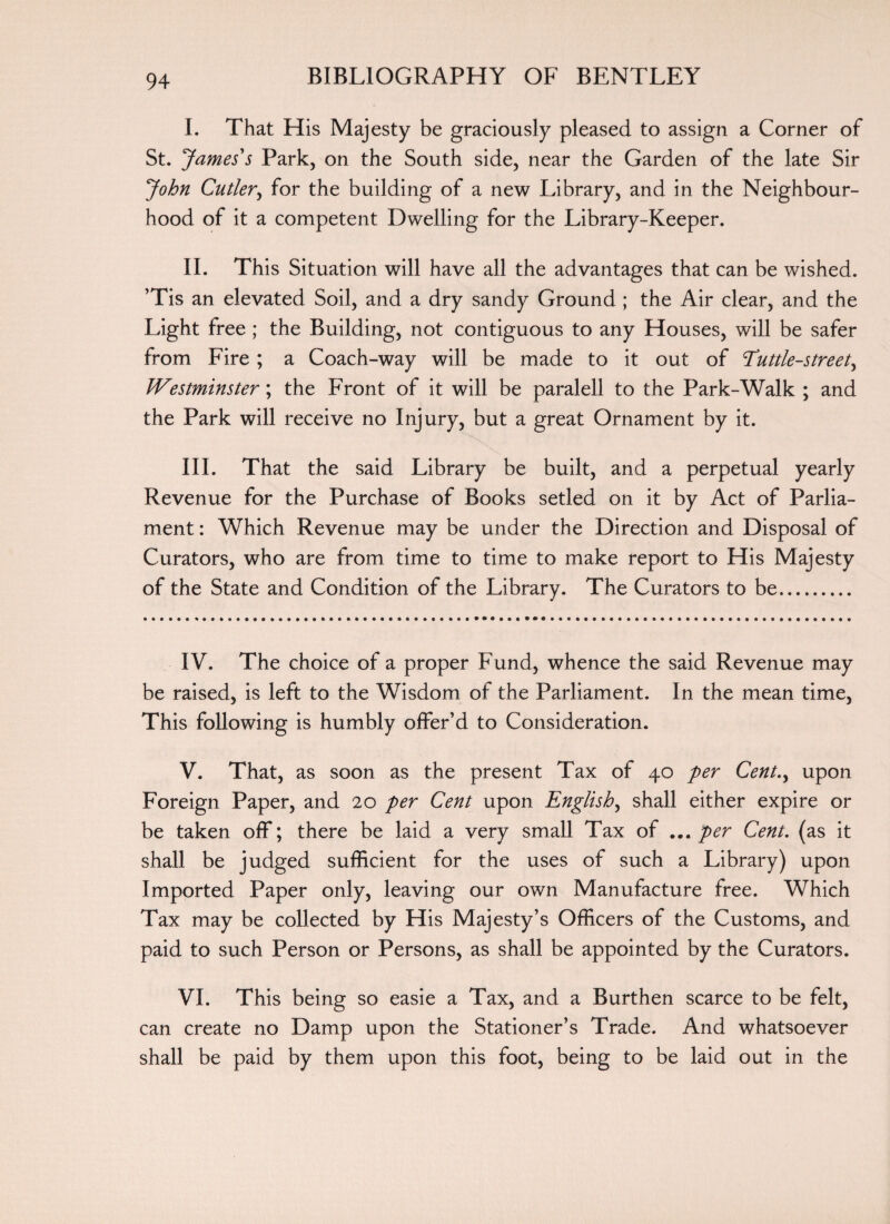 I. That His Majesty be graciously pleased to assign a Corner of St. James' s Park, on the South side, near the Garden of the late Sir John Cutler, for the building of a new Library, and in the Neighbour¬ hood of it a competent Dwelling for the Library-Keeper. II. This Situation will have all the advantages that can be wished. Tis an elevated Soil, and a dry sandy Ground ; the Air clear, and the Light free ; the Building, not contiguous to any Houses, will be safer from Fire ; a Coach-way will be made to it out of Euttle-street, Westminster; the Front of it will be paralell to the Park-Walk ; and the Park will receive no Injury, but a great Ornament by it. III. That the said Library be built, and a perpetual yearly Revenue for the Purchase of Books setled on it by Act of Parlia¬ ment : Which Revenue may be under the Direction and Disposal of Curators, who are from time to time to make report to His Majesty of the State and Condition of the Library. The Curators to be. IV. The choice of a proper Fund, whence the said Revenue may be raised, is left to the Wisdom of the Parliament. In the mean time, This following is humbly offer’d to Consideration. V. That, as soon as the present Tax of 40 per Cent.y upon Foreign Paper, and 20 per Cent upon English, shall either expire or be taken off; there be laid a very small Tax of ... per Cent, (as it shall be judged sufficient for the uses of such a Library) upon Imported Paper only, leaving our own Manufacture free. Which Tax may be collected by His Majesty’s Officers of the Customs, and paid to such Person or Persons, as shall be appointed by the Curators. VI. This being so easie a Tax, and a Burthen scarce to be felt, can create no Damp upon the Stationer’s Trade. And whatsoever shall be paid by them upon this foot, being to be laid out in the