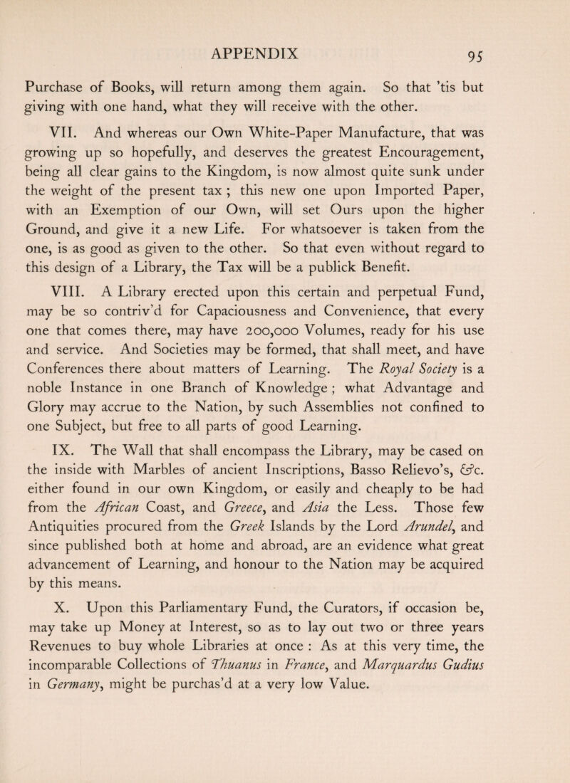 Purchase of Books, will return among them again. So that ’tis but giving with one hand, what they will receive with the other. VII. And whereas our Own White-Paper Manufacture, that was growing up so hopefully, and deserves the greatest Encouragement, being all clear gains to the Kingdom, is now almost quite sunk under the weight of the present tax ; this new one upon Imported Paper, with an Exemption of our Own, will set Ours upon the higher Ground, and give it a new Life. For whatsoever is taken from the one, is as good as given to the other. So that even without regard to this design of a Library, the Tax will be a publick Benefit. VIII. A Library erected upon this certain and perpetual Fund, may be so contriv’d for Capaciousness and Convenience, that every one that comes there, may have 200,000 Volumes, ready for his use and service. And Societies may be formed, that shall meet, and have Conferences there about matters of Learning. The Royal Society is a noble Instance in one Branch of Knowledge ; what Advantage and Glory may accrue to the Nation, by such Assemblies not confined to one Subject, but free to all parts of good Learning. IX. The Wall that shall encompass the Library, may be cased on the inside with Marbles of ancient Inscriptions, Basso Relievo’s, fsfc. either found in our own Kingdom, or easily and cheaply to be had from the African Coast, and Greece, and Asia the Less. Those few Antiquities procured from the Greek Islands by the Lord Arundel, and since published both at home and abroad, are an evidence what great advancement of Learning, and honour to the Nation may be acquired by this means. X. Upon this Parliamentary Fund, the Curators, if occasion be, may take up Money at Interest, so as to lay out two or three years Revenues to buy whole Libraries at once : As at this very time, the incomparable Collections of Fhuanus in France, and Marquardus Gudius in Germany, might be purchas’d at a very low Value.