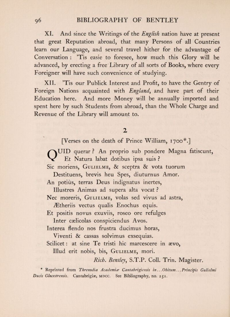 XI. And since the Writings of the English nation have at present that great Reputation abroad, that many Persons of all Countries learn our Language, and several travel hither for the advantage of Conversation : ’Tis easie to foresee, how much this Glory will be advanced, by erecting a free Library of all sorts of Books, where every Foreigner will have such convenience of studying. XII. ’Tis our Publick Interest and Profit, to have the Gentry of Foreign Nations acquainted with England, and have part of their Education here. And more Money will be annually imported and spent here by such Students from abroad, than the Whole Charge and Revenue of the Library will amount to. 2 [Verses on the death of Prince William, 1700*.] OUID querar ? An proprio sub pondere Magna fatiscunt, Et Natura labat dotibus ipsa suis ? Sic moriens, Gulielme, & sceptra & vota tuorum Destituens, brevis heu Spes, diuturnus Amor. An potius, terras Deus indignatus inertes, Illustres Animas ad supera alta vocat ? Nec moreris, Gulielme, volas sed vivus ad astra, iEtheriis vectus qualis Enochus equis. Et positis novus exuviis, roseo ore refulges Inter caelicolas conspiciendus Avos. Interea flendo nos frustra ducimus horas, Viventi & cassas solvimus exsequias. Scilicet: at sine Te tristi hie marcescere in aevo, Illud erit nobis, bis, Gulielme, mori. Rich. Bentley, S.T.P. Coll. Trin. Magister. * Reprinted from Threnodia Academic Cantabrigiensis in.. .Obitum.. .Principis Gulielmi Ducts Glocestrensis. Cantabrigiae, mdcc. See Bibliography, no. 251.