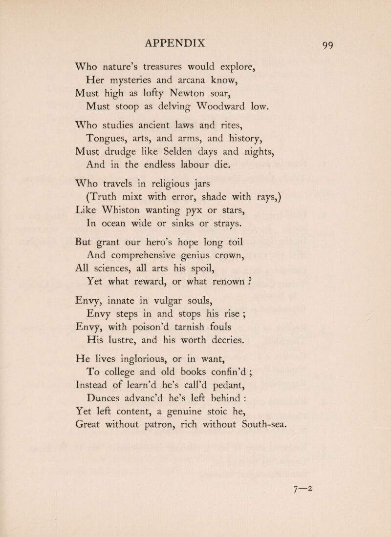 Who nature’s treasures would explore, Her mysteries and arcana know, Must high as lofty Newton soar, Must stoop as delving Woodward low. Who studies ancient laws and rites, Tongues, arts, and arms, and history, Must drudge like Selden days and nights, And in the endless labour die. Who travels in religious jars (Truth mixt with error, shade with rays,) Like Whiston wanting pyx or stars, In ocean wide or sinks or strays. But grant our hero’s hope long toil And comprehensive genius crown, All sciences, all arts his spoil, Yet what reward, or what renown ? Envy, innate in vulgar souls, Envy steps in and stops his rise ; Envy, with poison’d tarnish fouls His lustre, and his worth decries. He lives inglorious, or in want, To college and old books confin’d ; Instead of learn’d he’s call’d pedant, Dunces advanc’d he’s left behind : Yet left content, a genuine stoic he, Great without patron, rich without South-sea. 7—2