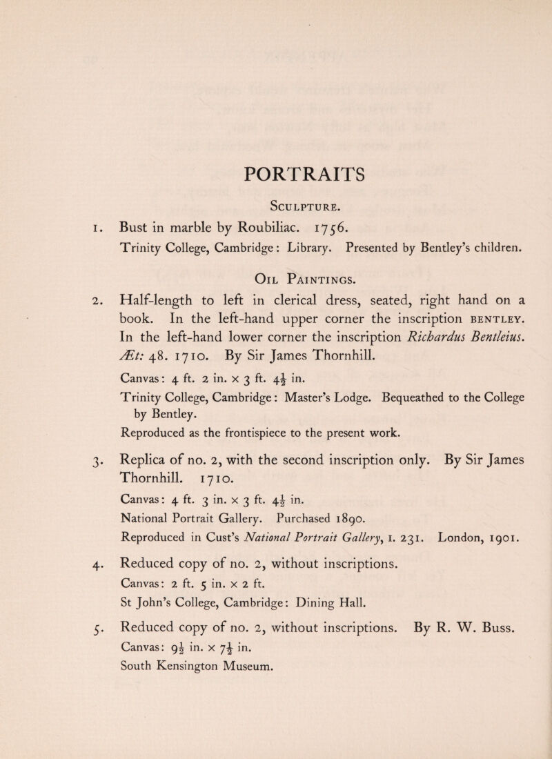 PORTRAITS Sculpture. 1. Bust in marble by Roubiliac. 1756. Trinity College, Cambridge: Library. Presented by Bentley’s children. Oil Paintings. 2. Half-length to left in clerical dress, seated, right hand on a book. In the left-hand upper corner the inscription bentley. In the left-hand lower corner the inscription Richardus Bentleius. ALt: 48. 1710. By Sir James Thornhill. Canvas: 4 ft. 2 in. x 3 ft. in. Trinity College, Cambridge : Master’s Lodge. Bequeathed to the College by Bentley. Reproduced as the frontispiece to the present work. 3. Replica of no. 2, with the second inscription only. By Sir James Thornhill. 1710. Canvas: 4 ft. 3 in. x 3 ft. 4! in. National Portrait Gallery. Purchased 1890. Reproduced in Cust’s National Portrait Gallery, 1. 231. London, 1901. 4. Reduced copy of no. 2, without inscriptions. Canvas: 2 ft. 5 in. x 2 ft. St John’s College, Cambridge: Dining Hall. 5. Reduced copy of no. 2, without inscriptions. By R. W. Buss. Canvas: 9J in. x 7^- in. South Kensington Museum.