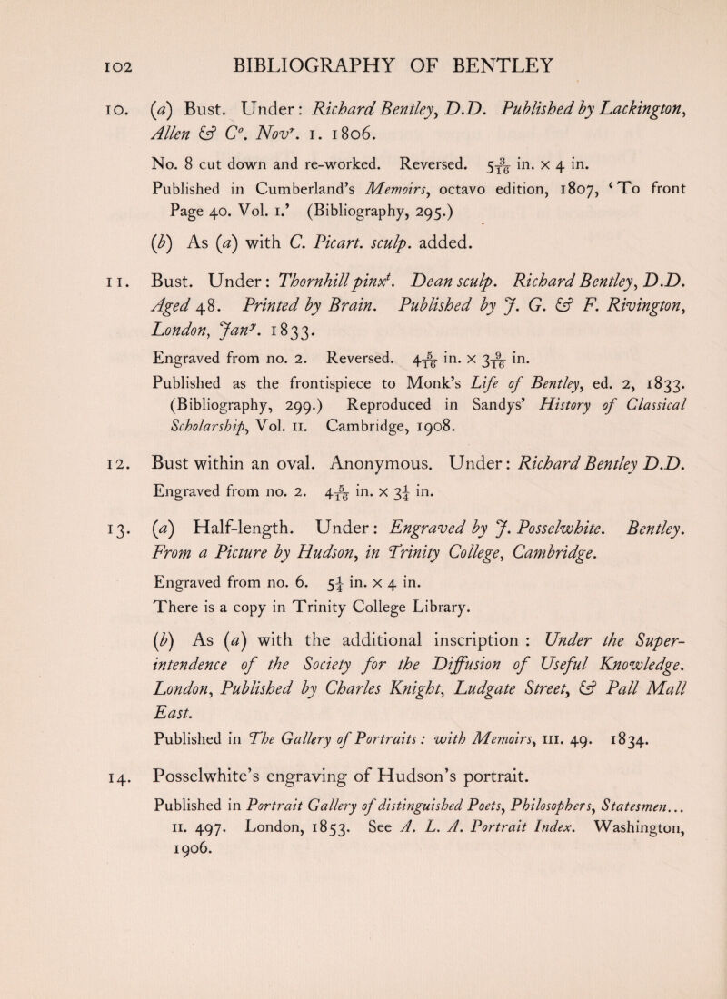 10. (a) Bust. Under: Richard Bentley, D.D. Published by Lackington, Allen id C°. Novr. i. 1806. No. 8 cut down and re-worked. Reversed. 5T3g in. x 4 in. Published in Cumberland’s Memoirs, octavo edition, 1807, ‘To front Page 40. Vol. 1.’ (Bibliography, 295.) iff) As (a) with C. Picart. sculp. added. 11. Bust. Under: Thornhill pinxt. Dean sculp. Richard Bentley, D.D. Aged 48. Printed by Brain. Published by J. G. id F. Rivington, London, Jany. 1833. Engraved from no. 2. Reversed. 4^- in. X 3^ in. Published as the frontispiece to Monk’s Life of Bentley, ed. 2, 1833. (Bibliography, 299.) Reproduced in Sandys’ History of Classical Scholarship, Vol. 11. Cambridge, 1908. 12. Bust within an oval. Anonymous. Under: Richard Bentley D.D. Engraved from no. 2. 4T5g in. x 3^ in. 13. (a) Half-length. Under: Engraved by J. Posselwhite. Bentley. From a Picture by Hudson, in Trinity College, Cambridge. Engraved from no. 6. 5^ in. x 4 in. There is a copy in Trinity College Library. iff) As (a) with the additional inscription : Under the Super¬ intendence of the Society for the Diffusion of Useful Knowledge. London, Published by Charles Knight, Ludgate Street, id Pall Mall East. Published in The Gallery of Portraits: with Memoirs, ill. 49. 1834. 14. Posselwhite’s engraving of Hudson’s portrait. Published in Portrait Gallery of distinguished Poets, Philosophers, Statesmen... 11. 497. London, 1853. §ee ^ Portrait Index. Washington, 1906.