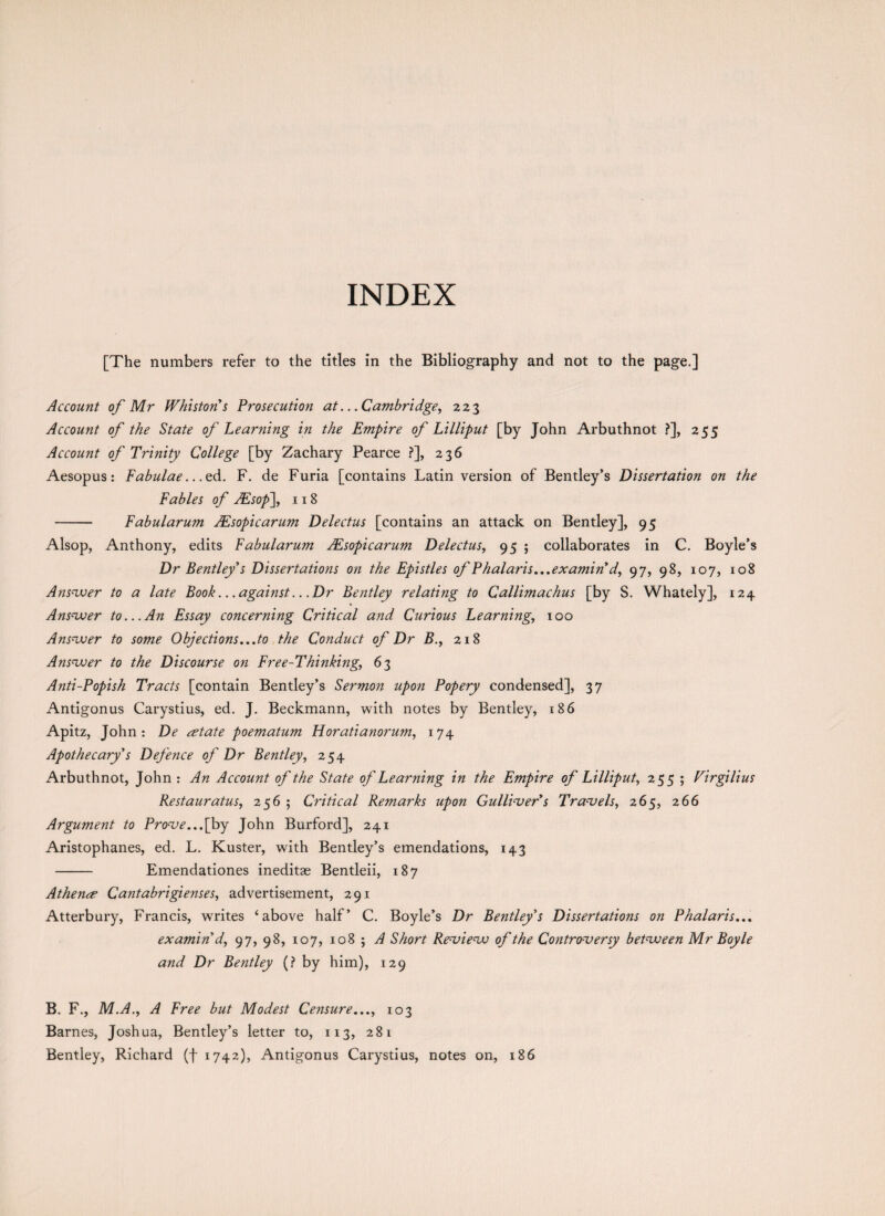 INDEX [The numbers refer to the titles in the Bibliography and not to the page.] Account of Mr Whistons Prosecution at...Cambridge, 223 Account of the State of Learning in the Empire of Lilliput [by John Arbuthnot ?], 255 Account of Trinity College [by Zachary Pearce ?], 236 Aesopus: Fabulae.. .ed. F. de Furia [contains Latin version of Bentley’s Dissertation on the Fables of JEsop\ 118 - Fabularum JEsopicarum Delectus [contains an attack on Bentley], 95 Alsop, Anthony, edits Fabularum JEsopicarum Delectus, 95 ; collaborates in C. Boyle’s Dr Bentley s Dissertations on the Epistles of Phalaris...examin d, 97, 98, 107, 108 Answer to a late Book.. .against.. .Dr Bentley relating to Callimachus [by S. Whately], 124 Answer to...An Essay concerning Critical and Curious Learning, 100 Answer to some Objections...to the Conduct of Dr B., 218 Answer to the Discourse on Free-Thinking, 63 Anti-Popish Tracts [contain Bentley’s Sermo?i upon Popery condensed], 37 Antigonus Carystius, ed. J. Beckmann, with notes by Bentley, 186 Apitz, John: De estate poematum H orati a norum, 174 Apothecary's Defence of Dr Bentley, 254 Arbuthnot, John : An Account of the State of Learning in the Empire of Lilliput, 255 ; Virgilius Restauratus, 256; Critical Remarks upon Gullivers Travels, 265, 266 Argument to Prove...[by John Burford], 241 Aristophanes, ed. L. Kuster, with Bentley’s emendations, 143 - Emendationes ineditae Bentleii, 187 Athene? Cantabrigienses, advertisement, 291 Atterbury, Francis, writes ‘above half’ C. Boyle’s Dr Bentleys Dissertations on Phalaris... examin'd, 97, 98, 107, 108 ; A Short Review of the Controversy between Mr Boyle and Dr Bentley (? by him), 129 B. F., M.A., A Free but Modest Censure..., 103 Barnes, Joshua, Bentley’s letter to, 113, 281 Bentley, Richard (f 1742), Antigonus Carystius, notes on, 186