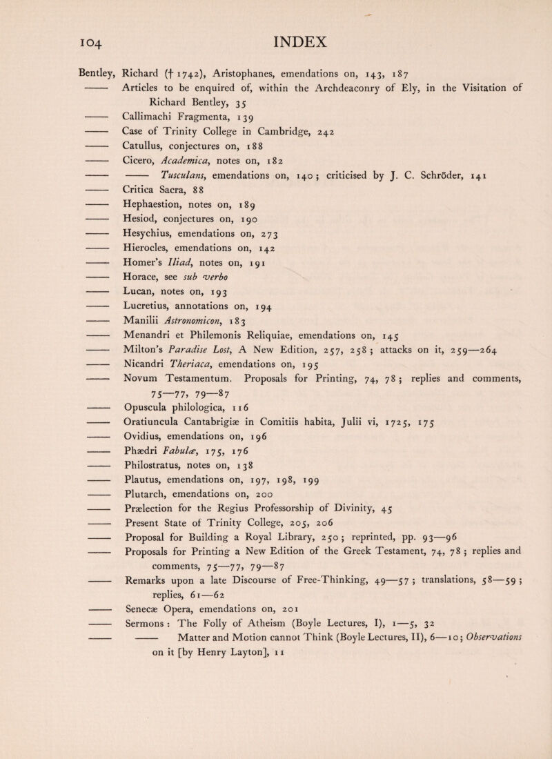 Bentley, Richard (-[1742), Aristophanes, emendations on, 143, 187 - Articles to be enquired of, within the Archdeaconry of Ely, in the Visitation of Richard Bentley, 35 - Callimachi Fragmenta, 139 - Case of Trinity College in Cambridge, 242 - Catullus, conjectures on, 188 - Cicero, Academica, notes on, 182 - - Tusculans, emendations on, 140; criticised by J. C. SchrOder, 141 - Critica Sacra, 8 8 - Hephaestion, notes on, 189 - Hesiod, conjectures on, 190 - Hesychius, emendations on, 273 - Hierocles, emendations on, 142 - Homer’s Iliad, notes on, 191 - Horace, see sub verbo - Lucan, notes on, 193 - Lucretius, annotations on, 194 - Manilii Astronomic on, 183 - Menandri et Philemonis Reliquiae, emendations on, 145 - Milton’s Paradise Lost, A New Edition, 257, 258 ; attacks on it, 259—264 —— Nicandri Theriaca, emendations on, 195 - Novum Testamentum. Proposals for Printing, 74, 78 ; replies and comments, 75—77, 79—87 - Opuscula philologica, 116 - Oratiuncula Cantabrigiae in Comitiis habita, Julii vi, 1725, 175 - Ovidius, emendations on, 196 - Phaedri Fabulce, 175, 176 - Philostratus, notes on, 138 - Plautus, emendations on, 197, 198, 199 - Plutarch, emendations on, 200 - Praelection for the Regius Professorship of Divinity, 45 - Present State of Trinity College, 205, 206 - Proposal for Building a Royal Library, 250; reprinted, pp. 93—96 - Proposals for Printing a New Edition of the Greek Testament, 74, 78 ; replies and comments, 75—77, 79—87 - Remarks upon a late Discourse of Free-Thinking, 49—57 ; translations, 58—59 ; replies, 61—62 - Senecae Opera, emendations on, 201 - Sermons : The Folly of Atheism (Boyle Lectures, I), 1—5, 32 - - Matter and Motion cannot Think (Boyle Lectures, II), 6—10; Observations on it [by Henry Layton], 11