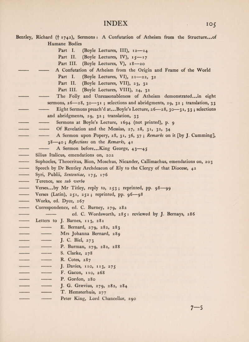 Bentley, Richard (f 1742), Sermons: A Confutation of Atheism from the Structure...of Humane Bodies Part I. (Boyle Lectures, III), 12—14 Part II. (Boyle Lectures, IV), 15—17 Part III. (Boyle Lectures, V), 18—20 -- - A Confutation of Atheism from the Origin and Frame of the World Part I. (Boyle Lectures, VI), 21—22, 32 Part II. (Boyle Lectures, VII), 23, 32 Part III. (Boyle Lectures, VIII), 24, 32 - - The Folly and Unreasonableness of Atheism demonstrated...in eight sermons, 26—28, 30—31 ; selections and abridgments, 29, 32 ; translation, 33 - - Eight Sermons preach’d at...Boyle’s Lecture, 26—28, 30—31, 33 j selections and abridgments, 29, 32 ; translation, 33 - - Sermons at Boyle’s Lecture, 1694 (not printed), p. 9 - - Of Revelation and the Messias, 27, 28, 31, 32, 34 - —— A Sermon upon Popery, 28, 31, 36, 37 ; Remarks on it [by J. Cumming], 38—40 ; Reflections on the Remarks, 41 - - A Sermon before...King George, 43—45 - Silius Italicus, emendations on, 202 - Sophocles, Theocritus, Bion, Moschus, Nicander, Callimachus, emendations on, 203 - Speech by Dr Bentley Archdeacon of Ely to the Clergy of that Diocese, 42 - Syri, Publii, Sententiae, 175, 176 - Terence, see sub verbo - Verses...by Mr Titley, reply to, 253 ; reprinted, pp. 98—99 - Verses (Latin), 251, 252 ; reprinted, pp. 96—98 - Works, ed. Dyce, 267 - Correspondence, ed. C. Burney, 279, 282 - - ed. C. Wordsworth, 285 : reviewed by J. Bernays, 286 - Letters to J. Barnes, 113, 281 - - E. Bernard, 279, 282, 283 - - Mrs Johanna Bernard, 289 - - J. C. Biel, 273 - - P. Burman, 279, 282, 288 - - S. Clarke, 278 - - R. Cotes, 287 - -- J. Davies, no, 113, 275 - - F. Gacon, no, 268 - - P. Gordon, 280 - - J. G. Grsevius, 279, 282, 284 - - T. Hemsterhuis, 277 - - Peter King, Lord Chancellor, 290 7—5