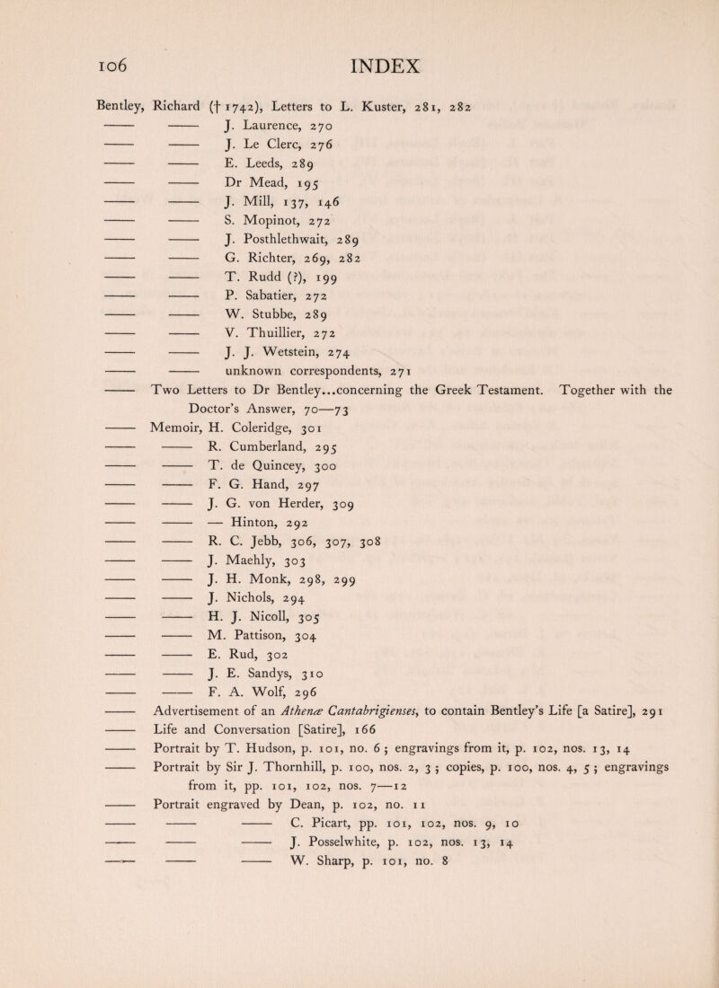 Bentley, Richard ^1742), Letters to L. Kuster, 281, 282 - - J. Laurence, 270 - - J. Le Clerc, 276 - - E. Leeds, 289 - - Dr Mead, 195 - - J. Mill, 137, 146 - - S. Mopinot, 272 - - J. Posthlethwait, 289 - - G. Richter, 269, 282 - - T. Rudd (?), 199 - - P. Sabatier, 272 - - W. Stubbe, 289 - - V. Thuillier, 272 - - J. J. Wetstein, 274 - - unknown correspondents, 271 - Two Letters to Dr Bentley...concerning the Greek Testament. Together with the Doctor’s Answer, 70—73 - Memoir, H. Coleridge, 301 - - R. Cumberland, 295 - - T. de Quincey, 300 - - F. G. Hand, 297 - - J. G. von Herder, 309 - - — Hinton, 292 - - R. C. Jebb, 306, 307, 308 - - J. Maehly, 303 - - J. H. Monk, 298, 299 - - J. Nichols, 294 - - H. J. Nicoll, 305 - - M. Pattison, 304 - - E. Rud, 302 - - J. E. Sandys, 310 --F. A. Wolf, 296 - Advertisement of an Athena Cantabrigieuses, to contain Bentley’s Life [a Satire], 291 - Life and Conversation [Satire], 166 - Portrait by T. Hudson, p. 101, no. 6 ; engravings from it, p. 102, nos. 13, 14 - Portrait by Sir J. Thornhill, p. 100, nos. 2, 3 5 copies, p. 100, nos. 4, 5 ; engravings from it, pp. 101, 102, nos. 7—12 - Portrait engraved by Dean, p. 102, no. 11 - - - C. Picart, pp. 101, 102, nos. 9, 10 —-— - - J. Posselwhite, p. 102, nos. 13, 14 — -— - - W. Sharp, p. 101, no. 8