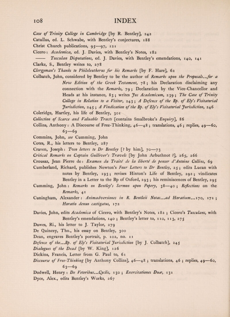 Case of Trinity College in Cambridge [by R. Bentley], 242 Catullus, ed. L. Schwabe, with Bentley’s conjectures, 188 Christ Church publications, 95—97, 121 Cicero: Academica, ed. J. Davies, with Bentley’s Notes, 182 - Tusculan Disputations, ed. J. Davies, with Bentley’s emendations, 140, 141 Clarke, S., Bentley writes to, 278 Clergyman s Thanks to Phileleutherus for his Remarks [by F. Hare], 62 Colbatch, John, considered by Bentley to be the author of Remarks upon the Proposals...for a New Edition of the Greek Testament, 78; his Declaration disclaiming any connection with the Remarks, 79 ; Declaration by the Vice-Chancellor and Heads at his instance, 83 ; writes Jus Academicum, 239 ; The Case of Trinity College in Relation to a Visitor, 243 ; A Defence of the Bp. of Ely's Visitatorial Jurisdiction, 245 ; A Vindication of the Bp. of Ely's Visitatorial Jurisdiction, 246 Coleridge, Hartley, his life of Bentley, 301 Collection of Scarce and Valuable Tracts [contains Smalbroke’s Enquiry], 86 Collins, Anthony : A Discourse of Free-Thinking, 46—48 ; translations, 46 ; replies, 49—6p, 63—69 Commins, John, see Cumming, John Cotes, R., his letters to Bentley, 287 Craven, Joseph: Two letters to Dr Bentley [? by him], 70—73 Critical Remarks on Captain Gulliver's Travels [by John Arbuthnot ?], 265, 266 Crousaz, Jean Pierre de: Examen du Traite' de la liberty de penser d'Antoine Collins, 69 Cumberland, Richard, publishes Newton’s Four Letters to Dr Bentley, 25 ; edits Lucan with notes by Bentley, 193; revises Hinton’s Life of Bentley, 2925 vindicates Bentley in a Letter to the Bp of Oxford, 293 ; his reminiscences of Bentley, 295 Cumming, John : Remarks on Bentley's Sermon upon Popery, 38—40 ; Reflections on the Remarks, 41 Cuningham, Alexander: Animadversiones in R. Bentleii Notas...ad Horatium... 170, 171 ; Horatio denuo castigatus, 172 Davies, John, edits Academica of Cicero, with Bentley’s Notes, 182 ; Cicero’s Tusculans, with Bentley’s emendations, 140 ; Bentley’s letter to, no, 113, 275 Dawes, Ri., his letter to J. Taylor, 279 De Quincey, Tho., his essay on Bentley, 300 Dean, engraves Bentley’s portrait, p. 102, no. 11 Defence of the...Bp, of Ely's Visitatorial Jurisdiction [by J. Colbatch], 245 Dialogues of the Dead [by W. King], 126 Dickins, Francis, Letter from G. Paul to, 61 Discourse of Free-Thinking [by Anthony Collins], 46—48 ; translations, 46 ; replies, 49—60, 63—69 Dodwell, Henry: De Veteribus...Cyclis, 130; Exercitationes Dua>, 131 Dyce, Alex., edits Bentley’s Works, 267