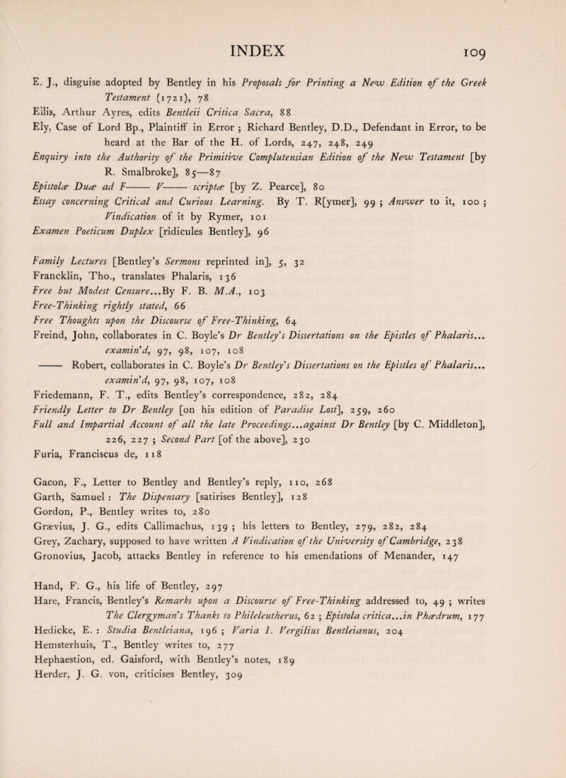 E. J., disguise adopted by Bentley in his Proposals for Printing a New Edition of the Greek Testament (1721), 78 Ellis, Arthur Ayres, edits Bentleii Critica Sacra, 88 Ely, Case of Lord Bp., Plaintiff in Error ; Richard Bentley, D.D., Defendant in Error, to be heard at the Bar of the H. of Lords, 247, 248, 249 Enquiry into the Authority of the Primitive Complutensian Edition of the New Testament [by R. Smalbroke], 85—87 Epistolee Duce ad F- V- script[by Z. Pearce], 80 Essay concerning Critical and Curious Learning. By T. R[ymer], 99 ; Answer to it, 100 ; Vindication of it by Rymer, 101 Ex amen Poeticum Duplex [ridicules Bentley], 96 Family Lectures [Bentley’s Sermons reprinted in], 5, 32 Francklin, Tho., translates Phalaris, 136 Free but Modest Censure...Pep F. B. M.A., 103 Free-Thinking rightly stated, 66 Free Thoughts upon the Discourse of Free-Thinking, 64 Freind, John, collaborates in C. Boyle’s Dr Bentley s Dissertations on the Epistles of Phalaris... examin’d, 97, 98, 107, 108 -— Robert, collaborates in C. Boyle’s Dr Bentley s Dissertations on the Epistles of Phalaris... examin’d, 97, 98, 107, 108 Friedemann, F. T., edits Bentley’s correspondence, 282, 284 Friendly Letter to Dr Bentley [on his edition of Paradise Lost], 259, 260 Full and Impartial Account of all the late Proceedings...against Dr Bentley [by C. Middleton], 226, 227 ; Second Part [of the above], 230 Furia, Franciscus de, 118 Gacon, F., Letter to Bentley and Bentley’s reply, no, 268 Garth, Samuel : The Dispensary [satirises Bentley], 128 Gordon, P., Bentley writes to, 280 Graevius, J. G., edits Callimachus, 139 ; his letters to Bentley, 279, 282, 284 Grey, Zachary, supposed to have written A Vindication of the University of Cambridge, 238 Gronovius, Jacob, attacks Bentley in reference to his emendations of Menander, 147 Hand, F. G., his life of Bentley, 297 Hare, Francis, Bentley’s Remarks upon a Discourse of Free-Thinking addressed to, 49 ; writes The Clergymans Thanks to Phileleutherus, 62 ; Epistola critica...in Phcedrum, 177 Hedicke, E. : Studia Bentleiana, 196 ; Varia I. Vergilius Bentleianus, 204 Hemsterhuis, T., Bentley writes to, 277 Hephaestion, ed. Gaisford, with Bentley’s notes, 189 Herder, J. G. von, criticises Bentley, 309