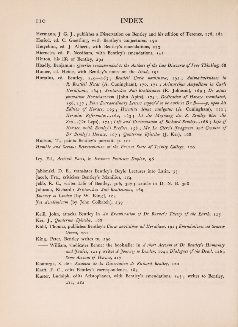 Hermann, J. G. J., publishes a Dissertation on Bentley and his edition of Terence, 178, 282 Hesiod, ed. C. Goettling, with Bentley’s conjectures, 190 Hesychius, ed. J. Alberti, with Bentley’s emendations, 273 Hierocles, ed. P. Needham, with Bentley’s emendations, 142 Hinton, his life of Bentley, 292 Hoadly, Benjamin : Queries recommended to the Authors of the late Discourse of Free Thinking, 68 Homer, ed. Heine, with Bentley’s notes on the Iliad, 191 Horatius, ed. Bentley, 149—163 ; Benlleii Cura nouissima, 192 ; Animaduersiones in R. Bentleii Notas (A. Cuningham), 170, 171 ; Aristarchus Ampullans in Curis Horatianis, 164 ; Aristarchus Anti-Bentleianus (R. Johnson), 169 ; De atate poematum Horatianorum (John Apitz), 174; Dedication of Horace translated, 156, 157 ; Flue Extraordinary Letters suppos'd to be writ to Dr B--y, upon his Edition of Horace, 165 ; Horatius denuo castigatus (A. Cuningham), 172 ; Horatius Reformatus...i6z, 163 ; 1st die Meynung des R. Rentley itber die Zeit...(f)Y Leps), 173 ; Life and Qonuersation of Richard Bentley...166 ; Life of Horace, with Bentley s Preface, 158 ; Mr Le Clerc's Judgment and Censure of Dr Bentley's Horace, 167 ; Quaterna Epistola (J. Ker), 168 Hudson, T., paints Bentley’s portrait, p. 101 Humble and Serious Representation of the Present State of Trinity College, 220 Ivy, Ed., Articuli Pads, in Ex amen Poeticum Duplex, 96 Jablonski, D. E., translates Bentley’s Boyle Lectures into Latin, 33 Jacob, Fra., criticises Bentley’s Manilius, 184 Jebb, R. C., writes Life of Bentley, 306, 307 ; article in D. N. B. 308 Johnson, Richard : Aristarchus Anti-Bentleianus, 169 Journey to London [by W. King], 104 Jus Academicum [by John Colbatch], 239 Keill, John, attacks Bentley in An Examination of Dr Burnet's Theory of the Earth, 105 Ker, J., Quaterna Epistolee, 168 Kidd, Thomas, publishes Bentley’s Cura nouissima ad Horatium, 192 ; Emendationes ad Seneca Opera, 201 King, Peter, Bentley writes to, 290 -William, vindicates Bennet the bookseller in A short Account of Dr Bentley's Humanity and Justice, 121 ; writes A Journey to London, 104 ; Dialogues of the Dead, 126 ; Some Account of Horace, 217 Koutorga, S. de : Examen de la Dissertation de Richard Bentley, 120 Kraft, F. C., edits Bentley’s correspondence, 284 Kuster, Ludolph, edits Aristophanes, with Bentley’s emendations, 143 ; writes to Bentley, 281, 282