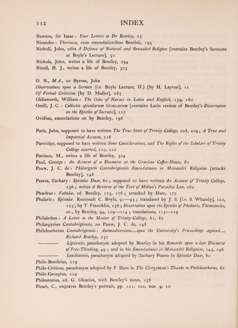 Newton, Sir Isaac : Four Letters to Dr Bentley, 2 5 Nicander : Theriaca, cum emendationibus Bentleii, 195 Nicholl, John, edits A Defence of Natural and Revealed Religion [contains Bentley’s Sermons at Boyle’s Lecture], 30 Nichols, John, writes a life of Bentley, 294 Nicoll, H. J., writes a life of Bentley, 305 O. N., M.A., see Byrom, John Observations upon a Sermon (i.e. Boyle Lecture, II.) [by H. Layton], 11 Of Verbal Criticism [by D. Mallet], 263 Oldisworth, William : The Odes of Horace in Latin and English, 159, 160 Orelli, J. C. : Collectio epistolarum Graecarum [contains Latin version of Bentley’s Dissertation on the Epistles of Socrates], 117 Ovidius, emendations on by Bentley, 196 Paris, John, supposed to have written The True State of Trinity College, 208, 209 ; A True and Impartial Account, 216 Partridge, supposed to have written Some Considerations, and The Rights of the Scholars of Trinity College asserted, 210, 212 Pattison, M., writes a life of Bentley, 304 Paul, George : An Account of a Discourse at the Grecian Coffee-House, 61 Pauw, J. C. de : Philargyrii Cantabrigiensis Emendationes in Menandri Reliquias [attacks Bentley], 148 Pearce, Zachary : Epistolce Duce, 80 $ supposed to have written An Account of Trinity College, 236 ; writes A Revievj of the Text of Milton s Paradise Lost, 262 Phaedrus : Fabulre, ed. Bentley, 175, 176; attacked by Hare, 177 Phalaris : Epistolre. Recensuit C. Boyle, 91—93 ; translated by J. S. [i.e. S. Whately], 122, 123 ; by T. Francklin, 136 ; Dissertation upon the Epistles of Phalaris, Themistocles, etc., by Bentley, 94, 109—114 ; translations, 115—119 Philalethes : A Letter to the Master of Trinity-College, 81, 82 Philargyrius Cantabrigiensis, see Pauw, J. C. de, 148 Phileleutherus Cantabrigiensis: Animadversions...upon the University's Proceedings against... Richard Bentley, 237 -Lipsiensis, pseudonym adopted by Bentley in his Remarks upon a late Discourse of Free-Thinking, 49 ; and in his Emendationes in Menandri Reliquias, 145, 146 -Londinensis, pseudonym adopted by Zachary Pearce in Epistolce Dua, 80 Philo-Bentleius, 219 Philo-Criticus, pseudonym adopted by F. Hare in The Clergyman s Thanks to Phileleutherus, 62 Philo-Georgius, 2 19 Philostratus, ed. G. Olearius, with Bentley’s notes, 138 Picart, C., engraves Bentley’s portrait, pp. xoi, 102, nos. 9, 10