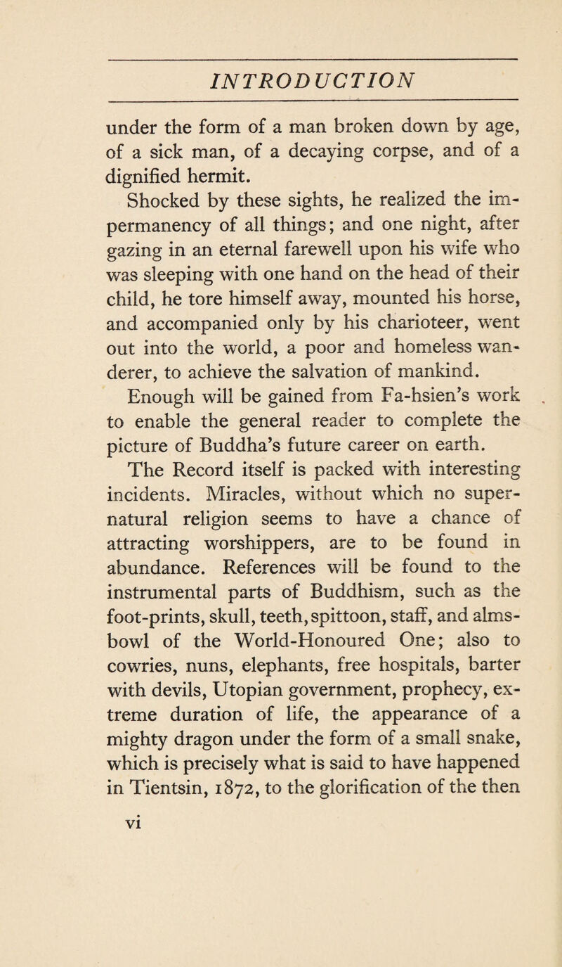 under the form of a man broken down by age, of a sick man, of a decaying corpse, and of a dignified hermit. Shocked by these sights, he realized the im- permanency of all things; and one night, after gazing in an eternal farewell upon his wife who was sleeping with one hand on the head of their child, he tore himself away, mounted his horse, and accompanied only by his charioteer, went out into the world, a poor and homeless wan¬ derer, to achieve the salvation of mankind. Enough will be gained from Fa-hsien，s work to enable the general reader to complete the picture of Buddha’s future career on earth. The Record itself is packed with interesting incidents. Miracles, without which no super¬ natural religion seems to have a chance of attracting worshippers, are to be found in abundance. References will be found to the instrumental parts of Buddhism, such as the foot-prints, skull, teeth, spittoon, staff, and alms- bowl of the World-Honoured One; also to cowries, nuns, elephants, free hospitals, barter with devils, Utopian government, prophecy, ex¬ treme duration of life, the appearance of a mighty dragon under the form of a small snake, which is precisely what is said to have happened in Tientsin, 1872, to the glorification of the then