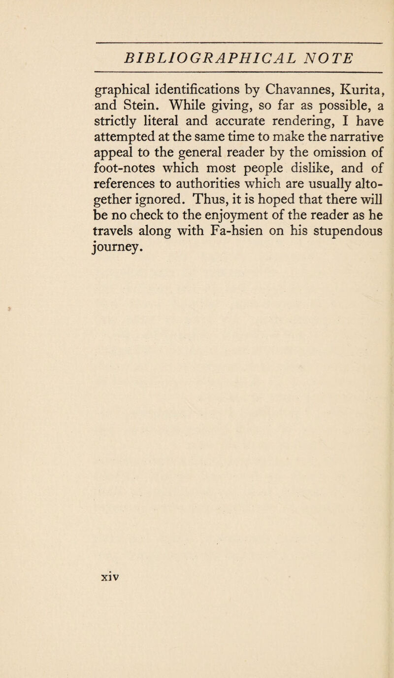 graphical identifications by Chavannes, Kurita, and Stein. While giving, so far as possible, a strictly literal and accurate rendering, I have attempted at the same time to make the narrative appeal to the general reader by the omission of foot-notes which most people dislike, and of references to authorities which are usually alto¬ gether ignored. Thus, it is hoped that there will be no check to the enjoyment of the reader as he travels along with Fa-hsien on his stupendous journey.