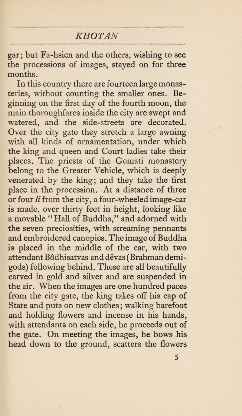 KHOTAN gar; but Fa-hsien and the others, wishing to see the processions of images, stayed on for three months. In this country there are fourteen large monas¬ teries, without counting the smaller ones. Be¬ ginning on the first day of the fourth moon, the main thoroughfares inside the city are swept and watered, and the side-streets are decorated. Over the city gate they stretch a large awning with all kinds of ornamentation, under which the king and queen and Court ladies take their places. The priests of the Gomati monastery belong to the Greater Vehicle, which is deeply venerated by the king; and they take the first place in the procession. At a distance of three or four li from the city, a four-wheeled image-car is made, over thirty feet in height, looking like a movable ‘‘ Hall of Buddha, and adorned with the seven preciosities, with streaming pennants and embroidered canopies. The image of Buddha is placed in the middle of the car, with two attendant Bodhisatvas and d 爸 vas (Brahman demi¬ gods) following behind. These are all beautifully carved in gold and silver and are suspended in the air. When the images are one hundred paces from the city gate, the king takes off his cap of State and puts on new clothes; walking barefoot and holding flowers and incense in his hands, with attendants on each side, he proceeds out of the gate. On meeting the images, he bows his head down to the ground, scatters the flowers