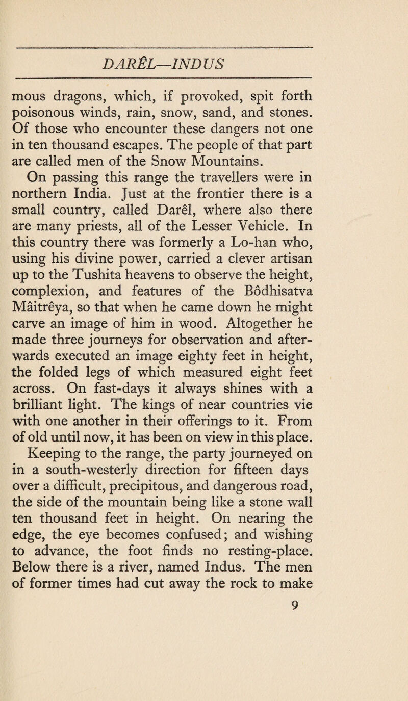 DAR 化一INDUS mous dragons, which, if provoked, spit forth poisonous winds, rain, snow, sand, and stones. Of those who encounter these dangers not one in ten thousand escapes. The people of that part are called men of the Snow Mountains. On passing this range the travellers were in northern India. Just at the frontier there is a small country, called Dar^l, where also there are many priests, all of the Lesser Vehicle. In this country there was formerly a Lo-han who, using his divine power, carried a clever artisan up to the Tushita heavens to observe the height, complexion, and features of the Bodhisatva Maitreya, so that when he came down he might carve an image of him in wood. Altogether he made three journeys for observation and after¬ wards executed an image eighty feet in height, the folded legs of which measured eight feet across. On fast-days it always shines with a brilliant light. The kings of near countries vie with one another in their offerings to it. From of old until now, it has been on view in this place. Keeping to the range, the party journeyed on in a south-westerly direction for fifteen days over a difficult, precipitous, and dangerous road, the side of the mountain being like a stone wall ten thousand feet in height. On nearing the edge, the eye becomes confused; and wishing to advance, the foot finds no resting-place. Below there is a river, named Indus. The men of former times had cut away the rock to make