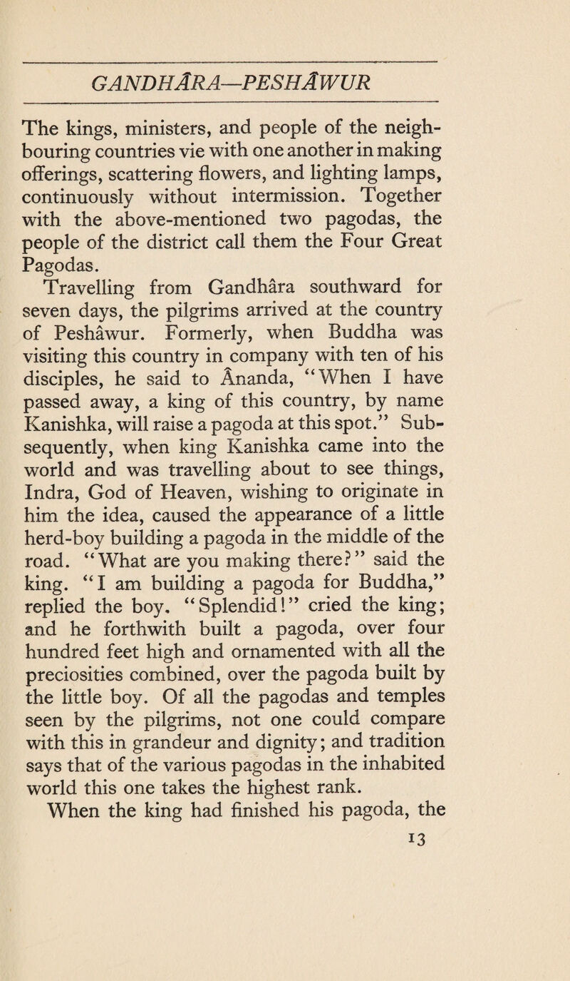 gandhAra—peshAwur The kings, ministers, and people of the neigh¬ bouring countries vie with one another in making offerings, scattering flowers, and lighting lamps, continuously without intermission. Together with the above-mentioned two pagodas, the people of the district call them the Four Great Pagodas. Travelling from Gandhara southward for seven days, the pilgrims arrived at the country of Peshawur. Formerly, when Buddha was visiting this country in company with ten of his disciples, he said to Ananda, ‘‘When I have passed away, a king of this country, by name Kanishka, will raise a pagoda at this spot.’’ Sub¬ sequently, when king Kanishka came into the world and was travelling about to see things, Indra, God of Heaven, wishing to originate in him the idea, caused the appearance of a little herd-boy building a pagoda in the middle of the road. ‘‘What are you making there? said the king. I am building a pagoda for Buddha, replied the boy, Splen^d! cried the king; and he forthwith built a pagoda, over four hundred feet high and ornamented with all the preciosities combined, over the pagoda built by the little boy. Of all the pagodas and temples seen by the pilgrims, not one could compare with this in grandeur and dignity; and tradition says that of the various pagodas in the inhabited world this one takes the highest rank. When the king had finished his pagoda, the
