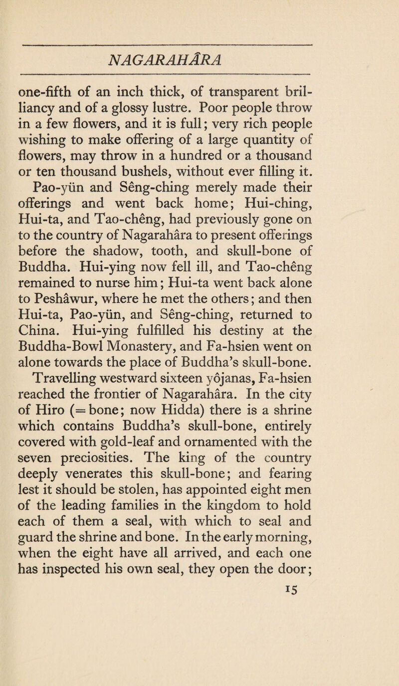 one-fifth of an inch thick, of transparent bril¬ liancy and of a glossy lustre. Poor people throw in a few flowers, and it is full; very rich people wishing to make offering of a large quantity of flowers, may throw in a hundred or a thousand or ten thousand bushels, without ever filling it. Pao-yiin and Seng-ching merely made their offerings and went back home; Hui-ching, Hui-ta, and Tao-cheng, had previously gone on to the country of Nagarahara to present offerings before the shadow, tooth, and skull-bone of Buddha. Hui-ying now fell ill, and Tao-cheng remained to nurse him; Hui-ta went back alone to Peshawur, where he met the others; and then Hui-ta, Pao-y社n, and Seng-ching, returned to China. Hui-ying fulfilled his destiny at the Buddha-Bowl Monastery, and Fa-hsien went on alone towards the place of Buddha’s skull-bone. Travelling westward sixteen yojanas, Fa-hsien reached the frontier of Nagarahara. In the city of Hiro (=bone; now Hidda) there is a shrine which contains Buddha’s skull-bone, entirely covered with gold-leaf and ornamented with the seven preciosities. The king of the country deeply venerates this skull-bone; and fearing lest it should be stolen, has appointed eight men of the leading families in the kingdom to hold each of them a seal, with which to seal and guard the shrine and bone. In the early morning, when the eight have all arrived, and each one has inspected his own seal, they open the door; 巧