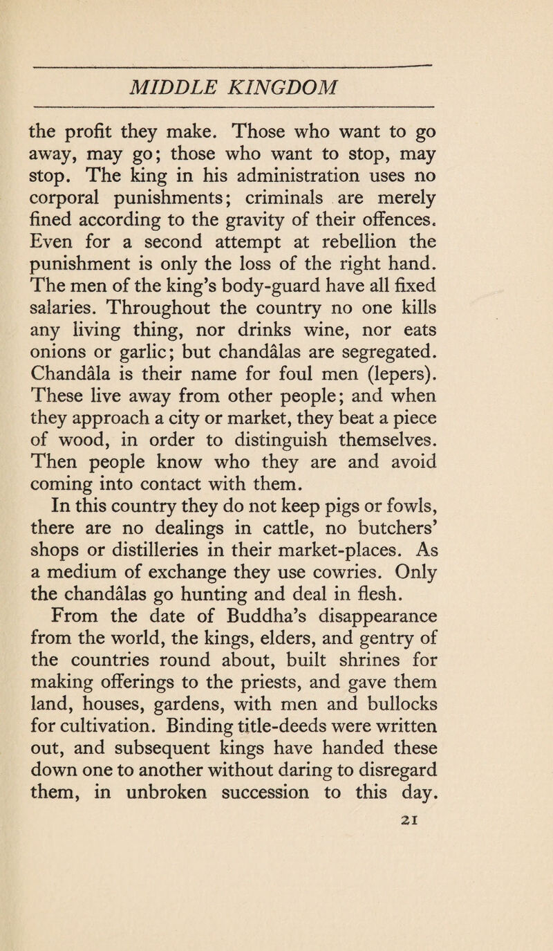 the profit they make. Those who want to go away, may go; those who want to stop, may stop. The king in his administration uses no corporal punishments; criminals are merely fined according to the gravity of their offences. Even for a second attempt at rebellion the punishment is only the loss of the right hand. The men of the king’s body-guard have all fixed salaries. Throughout the country no one kills any living thing, nor drinks wine, nor eats onions or garlic; but chandalas are segregated. Chandala is their name for foul men (lepers). These live away from other people; and when they approach a city or market, they beat a piece of wood, in order to distinguish themselves. Then people know who they are and avoid coming into contact with them. In this country they do not keep pigs or fowls, there are no dealings in cattle, no butchers’ shops or distilleries in their market-places. As a medium of exchange they use cowries. Only the chandalas go hunting and deal in flesh. From the date of Buddha’s disappearance from the world, the kings, elders, and gentry of the countries round about, built shrines for making offerings to the priests, and gave them land, houses, gardens, with men and bullocks for cultivation. Binding title-deeds were written out, and subsequent kings have handed these down one to another without daring to disregard them, in unbroken succession to this day. 之I