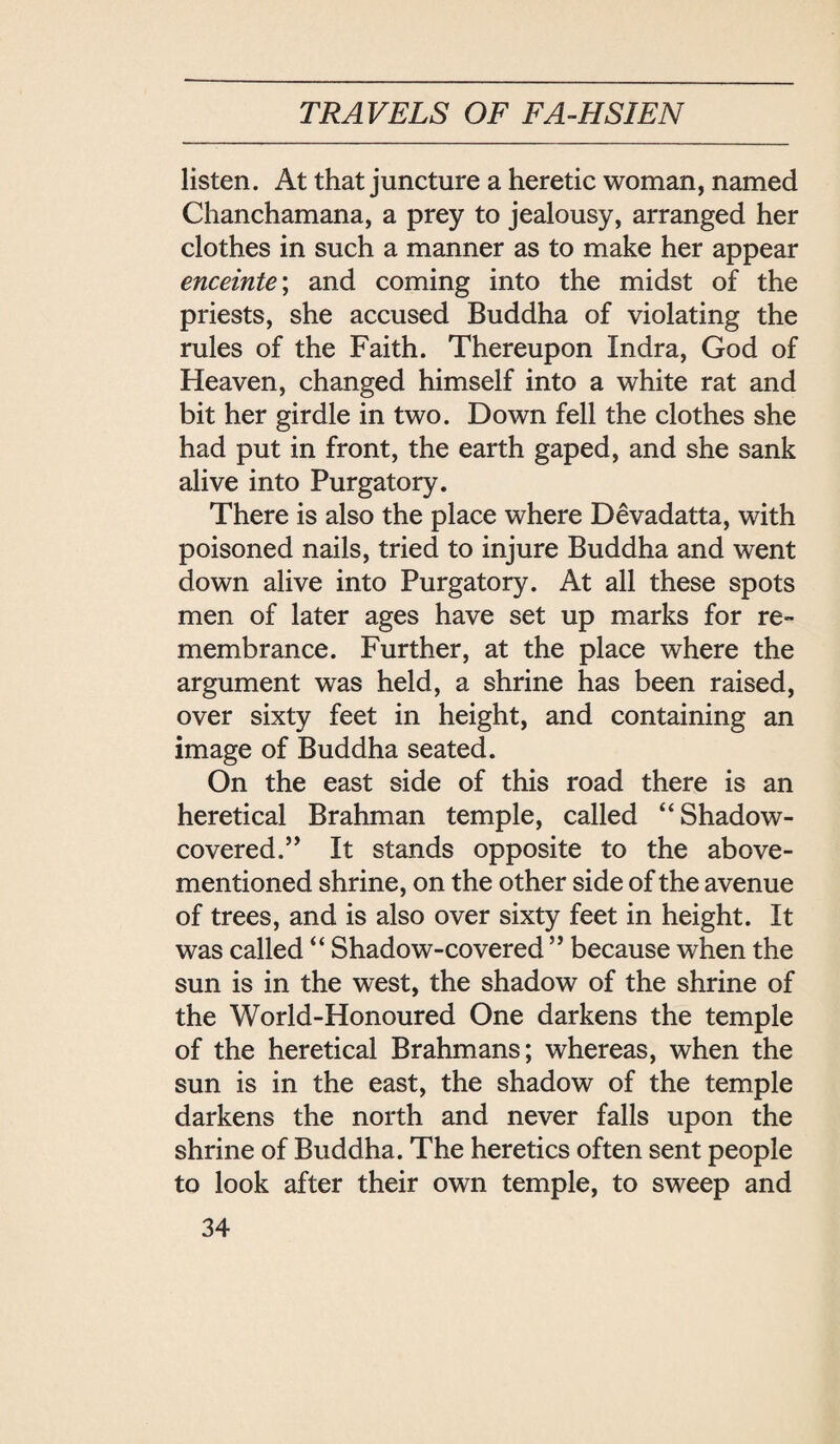 listen. At that juncture a heretic woman, named Chanchamana, a prey to jealousy, arranged her clothes in such a manner as to make her appear enceinte; and coming into the midst of the priests, she accused Buddha of violating the rules of the Faith. Thereupon Indra, God of Heaven, changed himself into a white rat and bit her girdle in two. Down fell the clothes she had put in front, the earth gaped, and she sank alive into Purgatory. There is also the place where D的■过datta, with poisoned nails, tried to injure Buddha and went down alive into Purgatory. At all these spots men of later ages have set up marks for re¬ membrance. Further, at the place where the argument was held, a shrine has been raised, over sixty feet in height, and containing an image of Buddha seated. On the east side of this road there is an heretical Brahman temple, called Shadow- covered. It stands opposite to the above- mentioned shrine, on the other side of the avenue of trees, and is also over sixty feet in height. It was called ‘‘ Shadow-covered ’’ because when the sun is in the west, the shadow of the shrine of the World-Honoured One darkens the temple of the heretical Brahmans; whereas, when the sun is in the east, the shadow of the temple darkens the north and never falls upon the shrine of Buddha. The heretics often sent people to look after their own temple, to sweep and