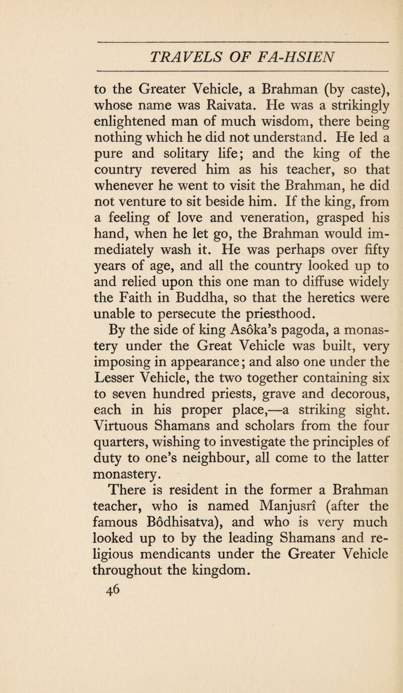 to the Greater Vehicle, a Brahman (by caste), whose name was Raivata. He was a strikingly enlightened man of much wisdom, there being nothing which he did not understand. He led a pure and solitary life; and the king of the country revered him as his teacher, so that whenever he went to visit the Brahman, he did not venture to sit beside him. If the king, from a feeling of love and veneration, grasped his hand, when he let go, the Brahman would im¬ mediately wash it. He was perhaps over fifty years of age, and all the country looked up to and relied upon this one man to diffuse widely the Faith in Buddha, so that the heretics were unable to persecute the priesthood. By the side of king As6ka，s pagoda, a monas¬ tery under the Great Vehicle was built, very imposing in appearance; and also one under the Lesser Vehicle, the two together containing six to seven hundred priests, grave and decorous, each in his proper place,—a striking sight. Virtuous Shamans and scholars from the four quarters, wishing to investigate the principles of duty to one’s neighbour, all come to the latter monastery. There is resident in the former a Brahman teacher, who is named Manjusri (after the famous Bodhisatva), and who is very much looked up to by the leading Shamans and re¬ ligious mendicants under the Greater Vehicle throughout the kingdom.