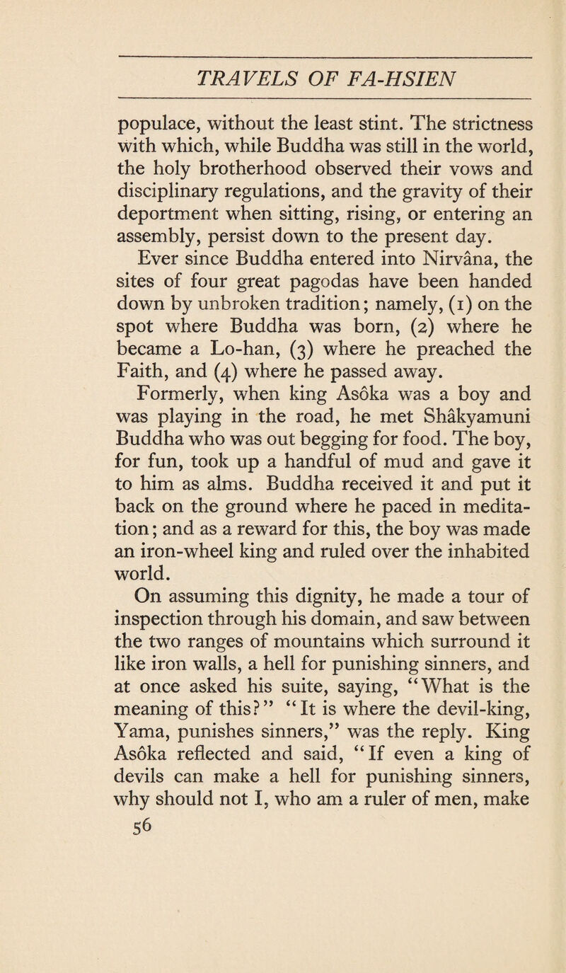 populace, without the least stint. The strictness with which, while Buddha was still in the world, the holy brotherhood observed their vows and disciplinary regulations, and the gravity of their deportment when sitting, rising, or entering an assembly, persist down to the present day. Ever since Buddha entered into Nirvana, the sites of four great pagodas have been handed down by unbroken tradition; namely, (i) on the spot where Buddha was born, (2) where he became a Lo-han, (3) where he preached the Faith, and (4) where he passed away. Formerly, when king Asoka was a boy and was playing in the road, he met Shakyamuni Buddha who was out begging for food. The boy, for fun, took up a handful of mud and gave it to him as alms. Buddha received it and put it back on the ground where he paced in medita¬ tion; and as a reward for this, the boy was made an iron-wheel king and ruled over the inhabited world. On assuming this dignity, he made a tour of inspection through his domain, and saw between the two ranges of mountains which surround it like iron walls, a hell for punishing sinners, and at once asked his suite, saying, ‘‘What is the meaning of this? ‘‘It is where the devil-king, Yama, punishes sinners, was the reply. King Asoka reflected and said, If even a king of devils can make a hell for punishing sinners, why should not I, who am a ruler of men, make