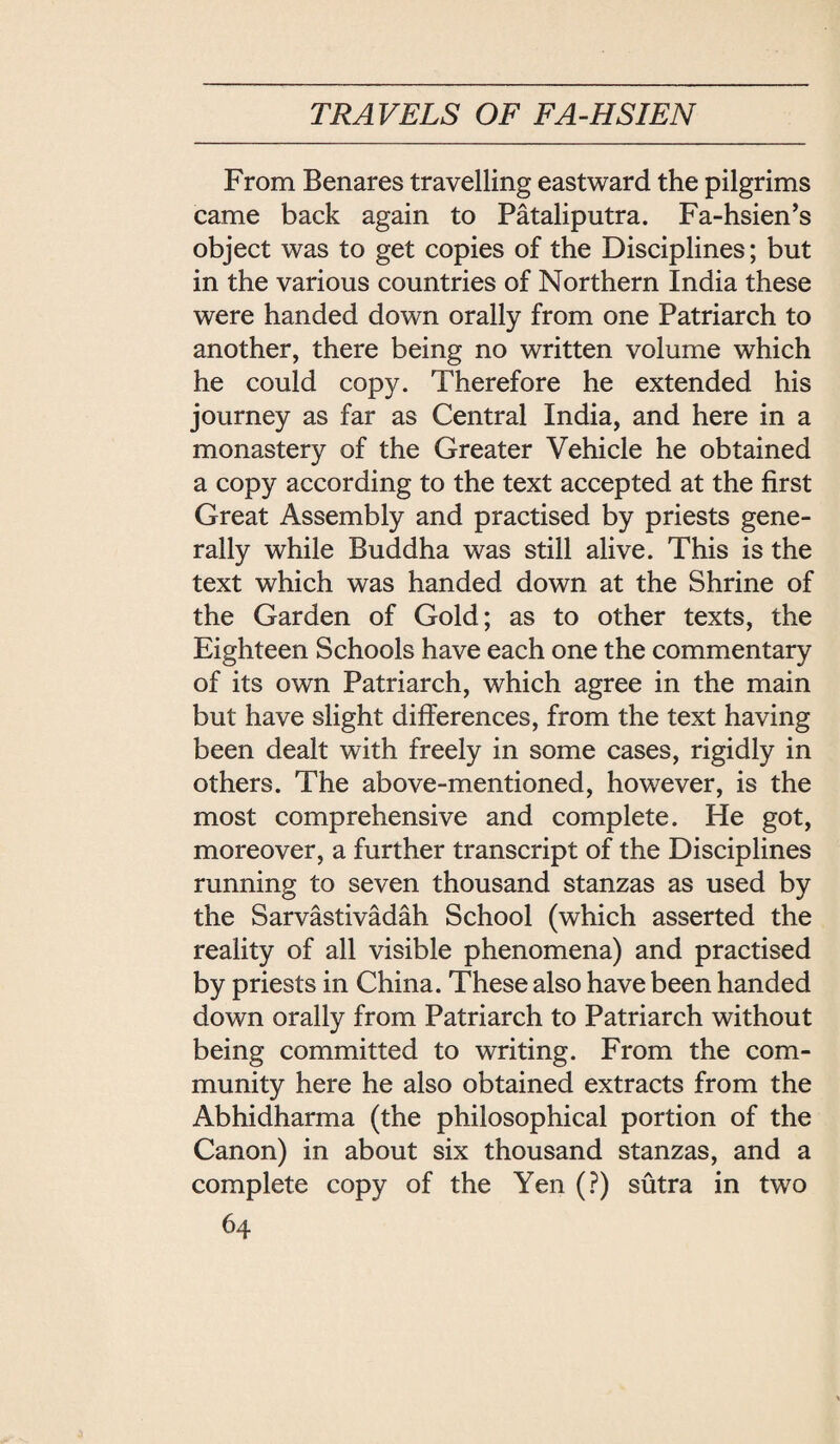 From Benares travelling eastward the pilgrims came back again to Pataliputra. Fa-hsien，s object was to get copies of the Disciplines; but in the various countries of Northern India these were handed down orally from one Patriarch to another, there being no written volume which he could copy. Therefore he extended his journey as far as Central India, and here in a monastery of the Greater Vehicle he obtained a copy according to the text accepted at the first Great Assembly and practised by priests gene¬ rally while Buddha was still alive. This is the text which was handed down at the Shrine of the Garden of Gold; as to other texts, the Eighteen Schools have each one the commentary of its own Patriarch, which agree in the main but have slight differences, from the text having been dealt with freely in some cases, rigidly in others. The above-mentioned, however, is the most comprehensive and complete. He got, moreover, a further transcript of the Disciplines running to seven thousand stanzas as used by the Sarvastivadah School (which asserted the reality of all visible phenomena) and practised by priests in China. These also have been handed down orally from Patriarch to Patriarch without being committed to writing. From the com¬ munity here he also obtained extracts from the Abhidharma (the philosophical portion of the Canon) in about six thousand stanzas, and a complete copy of the Yen (?) sutra in two