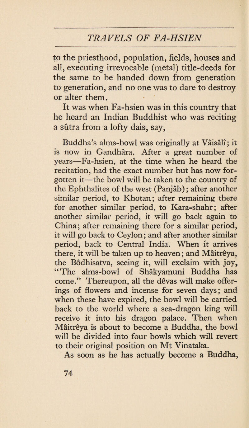to the priesthood, population, fields, houses and all, executing irrevocable (metal) title-deeds for the same to be handed down from generation to generation, and no one was to dare to destroy or alter them. • It was when Fa-hsien was in this country that he heard an Indian Buddhist who was reciting a sutra from a lofty dais, say, Buddha’s alms-bowl was originally at Vaisali; it is now in Gandhara. After a great number of years—Fa-hsien, at the time when he heard the recitation, had the exact number but has now for¬ gotten it——the bowl will be taken to the country of the Ephthalites of the west (Panjab); after another similar period, to Khotan; after remaining there for another similar period, to Kara-shahr; after another similar period, it will go back again to China; after remaining there for a similar period, it will go back to Ceylon; and after another similar period, back to Central India. When it arrives there, it will be taken up to heaven; and Maitreya, the Bddhisatva, seeing it, will exclaim with joy, ‘‘The alms-bowl of Shakyamuni Buddha has come. Thereupon, all the devas will make offer¬ ings of flowers and incense for seven days; and when these have expired, the bowl will be carried back to the world where a sea-dragon king will receive it into his dragon palace. Then when Maitreya is about to become a Buddha, the bowl will be divided into four bowls which will revert to their original position on Mt Vinataka. As soon as he has actually become a Buddha,