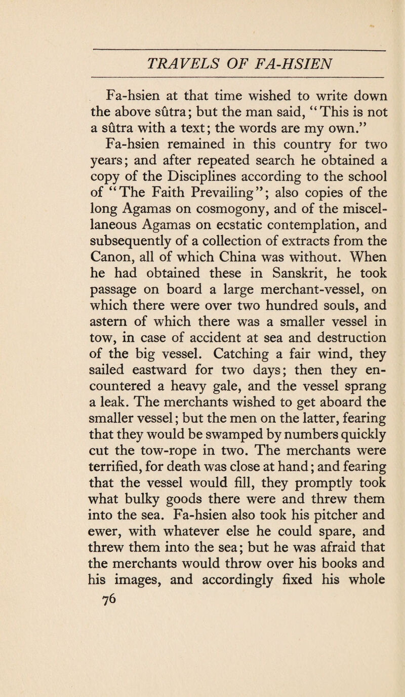 Fa-hsien at that time wished to write down the above sutra; but the man said, ‘‘ This is not a sutra with a text; the words are my own. Fa-hsien remained in this country for two years; and after repeated search he obtained a copy of the Disciplines according to the school of ‘‘The Faith Prevailing; also copies of the long Agamas on cosmogony, and of the miscel¬ laneous Agamas on ecstatic contemplation, and subsequently of a collection of extracts from the Canon, all of which China was without. When he had obtained these in Sanskrit, he took passage on board a large merchant-vessel, on which there were over two hundred souls, and astern of which there was a smaller vessel in tow, in case of accident at sea and destruction of the big vessel. Catching a fair wind, they sailed eastward for two days; then they en¬ countered a heavy gale, and the vessel sprang a leak. The merchants wished to get aboard the smaller vessel; but the men on the latter, fearing that they would be swamped by numbers quickly cut the tow-rope in two. The merchants were terrified, for death was close at hand; and fearing that the vessel would fill, they promptly took what bulky goods there were and threw them into the sea. Fa-hsien also took his pitcher and ewer, with whatever else he could spare, and threw them into the sea; but he was aSfraid that the merchants would throw over his books and his images, and accordingly fixed his whole