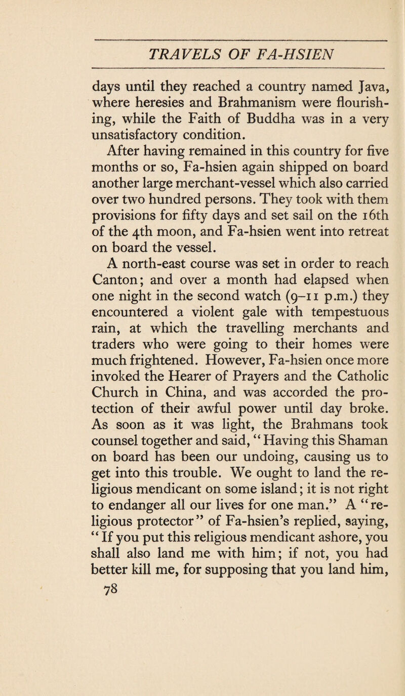 days until they reached a country named Java, where heresies and Brahmanism were flourish¬ ing, while the Faith of Buddha was in a very unsatisfactory condition. After having remained in this country for five months or so, Fa-hsien again shipped on board another large merchant-vessel which also carried over two hundred persons. They took with them provisions for fifty days and set sail on the i6th of the 4th moon, and Fa-hsien went into retreat on board the vessel. A north-east course was set in order to reach Canton; and over a month had elapsed when one night in the second watch (9-11 p.m.) they encountered a violent gale with tempestuous rain, at which the travelling merchants and traders who were going to their homes were much frightened. However, Fa-hsien once more invoked the Hearer of Prayers and the Catholic Church in China, and was accorded the pro¬ tection of their awful power until day broke. As soon as it was light, the Brahmans took counsel together and said, Having this Shaman on board has been our undoing, causing us to get into this trouble. We ought to land the re¬ ligious mendicant on some island; it is not right to endanger all our lives for one man/* A re¬ ligious protector of Fa-hsie打，s replied, saying, ‘‘If you put this religious mendicant ashore, you shall also land me with him; if not, you had better kill me, for supposing that you land him,
