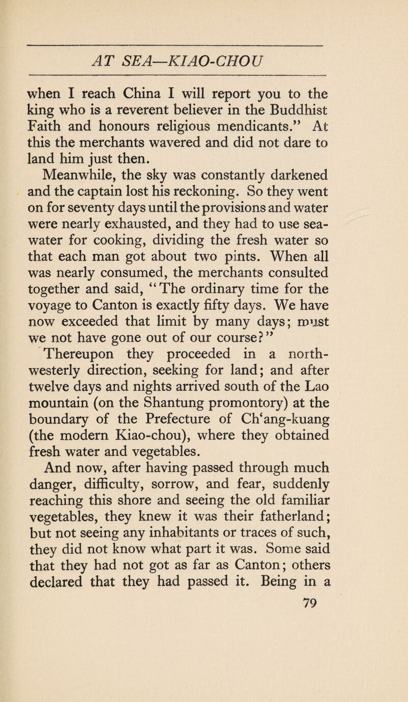 AT SEA-KIAO-CHOU when I reach China I will report you to the king who is a reverent believer in the Buddhist Faith and honours religious mendicants. At this the merchants wavered and did not dare to land him just then. Meanwhile, the sky was constantly darkened and the captain lost his reckoning. So they went on for seventy days until the provisions and water were nearly exhausted, and they had to use sea¬ water for cooking, dividing the fresh water so that each man got about two pints. When all was nearly consumed, the merchants consulted together and said, ‘‘The ordinary time for the voyage to Canton is exactly fifty days. We have now exceeded that limit by many days; roust we not have gone out of our course i* Thereupon they proceeded in a north¬ westerly direction, seeking for land; and after twelve days and nights arrived south of the Lao mountain (on the Shantung promontory) at the boundary of the Prefecture of Ch‘ang-kuang (the modern Kiao-chou), where they obtained fresh water and vegetables. And now, after having passed through much danger, difficulty, sorrow, and fear, suddenly reaching this shore and seeing the old familiar vegetables, they knew it was their fatherland; but not seeing any inhabitants or traces of such, they did not know what part it was. Some said that they had not got as far as Canton; others declared that they had passed it. Being in a