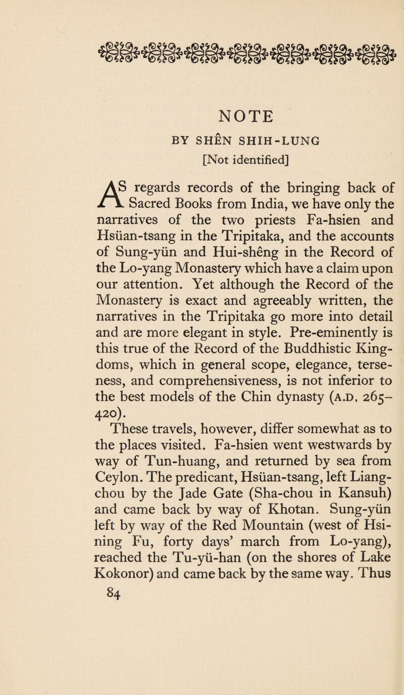 韻鑛韻鑛韻鐵潑鑛獨鑛纔簾戀鑛 NOTE BY SHEN SHIH-LUNG [Not identified] AS regards records of the bringing back of Sacred Books from India, we have only the narratives of the two priests Fa-hsien and Hsiian-tsang in the Tripitaka, and the accounts of Sung-y社n and Hui-sheng in the Record of the Lo-yang Monastery which have a claim upon our attention. Yet although the Record of the Monastery is exact and agreeably written, the narratives in the Tripitaka go more into detail and are more elegant in style. Pre-eminently is this true of the Record of the Buddhistic King¬ doms, which in general scope, elegance, terse¬ ness, and comprehensiveness, is not inferior to the best models of the Chin dynasty (a.d. 265- 420). These travels, however, differ somewhat as to the places visited. Fa-hsien went westwards by way of Tun-huang, and returned by sea from Ceylon. The predicant, Hsiian-tsang, left Liang- chou by the Jade Gate (Sha-chou in Kansuh) and came back by way of Khotan. Sung-yiin left by way of the Red Mountain (west of Hsi- ning Fu, forty days’ march from Lo-yang), reached the Tu-yu-han (on the shores of Late Kokonor) and came back by the same way. Thus