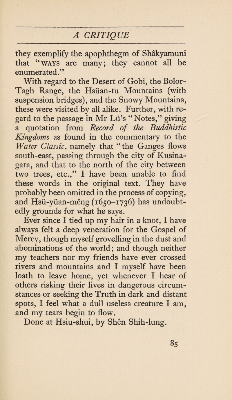 A CRITIQUE they exemplify the apophthegm of Shakyamuni that ‘‘WAYS are many; they cannot all be enumerated. With regard to the Desert of Gobi, the Bolor- Tagh Range, the Hs社an-tu Mountains (with suspension bridges), and the Snowy Mountains, these were visited by all alike. Further, with re¬ gard to the passage in Mr Lii’s ‘‘ Notes, giving a quotation from Record of the Buddhistic Kingdoms as found in the commentary to the Water Classic，namely that ‘‘the Ganges flows south-east, passing through the city of Kusina- gara, and that to the north of the city between two trees, etc.,’’ I have been unable to find these words in the original text. They have probably been omitted in the process of copying, and Hsii-yuan-meng (1650-1736) has undoubt¬ edly grounds for what he says. Ever since I tied up my hair in a knot, I have always felt a deep veneration for the Gospel of Mercy, though myself grovelling in the dust and abominations of the world; and though neither my teachers nor my friends have ever crossed rivers and mountains and I myself have been loath to leave home, yet whenever I hear of others risking their lives in dangerous circum¬ stances or seeking the Truth in dark and distant spots, I feel what a dull useless creature I am, and my tears begin to flow. Done at Hsiu-shui, by Shen Shih-lung.