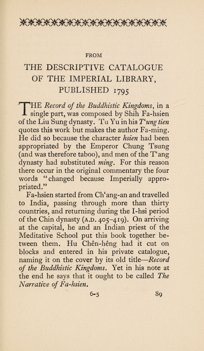 FROM THE DESCRIPTIVE CATALOGUE OF THE IMPERIAL LIBRARY, PUBLISHED 1795 HE Record of the Buddhistic Kingdoms, in a 丄 single part, was composed by Shih Fa-hsien of the Liu Sung dynasty. Tu Yu in his T‘ung tien quotes this work but makes the author Fa-ming. He did so because the character hsien had been appropriated by the Emperor Chung Tsung (and was therefore taboo), and men of the 了(a打g dynasty had substituted ming. For this reason there occur in the original commentary the four words ‘‘changed because Imperially appro- priated. Fa-hsien started from Ch*ang-an and travelled to India, passing through more than thirty countries, and returning during the I-hsi period of the Chin dynasty (a.d. 405-419). On arriving at the capital, he and an Indian priest of the Meditative School put this book together be¬ tween them. Hu Chen-heng had it cut on blocks and entered in his private catalogue, naming it on the cover by its old title——Record of the Buddhistic Kingdoms. Yet in his note at the end he says that it ought to be called The Narrative of Fa-hsien,