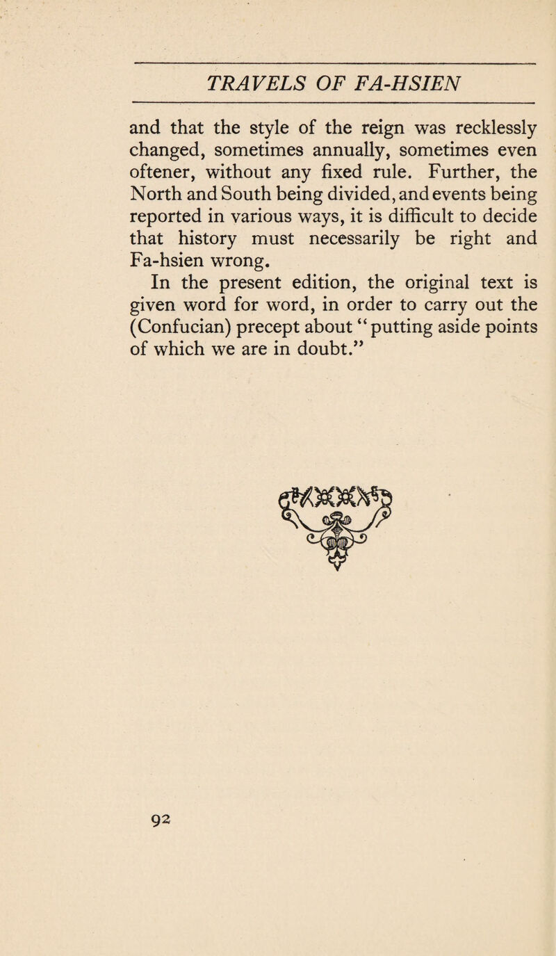 and that the style of the reign was recklessly changed, sometimes annually, sometimes even oftener, without any fixed rule. Further, the North and South being divided, and events being reported in various ways, it is difficult to decide that history must necessarily be right and Fa-hsien wrong. In the present edition, the original text is given word for word, in order to carry out the (Confucian) precept about putting aside points of which we are in doubt.