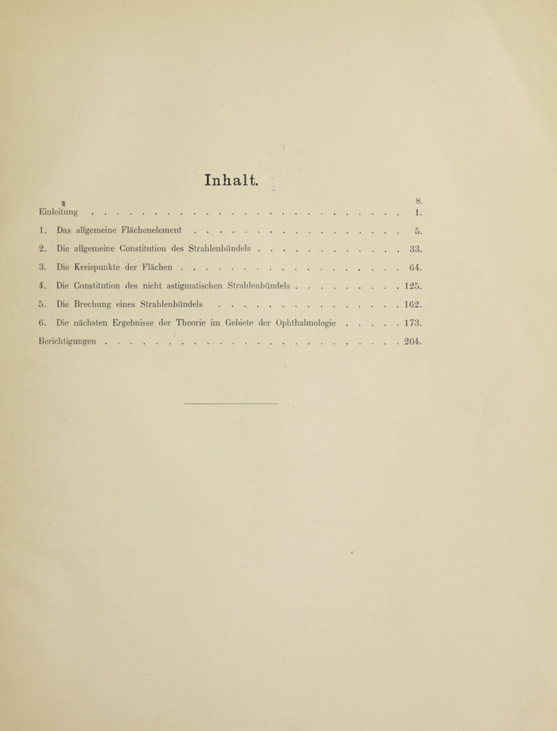 Inhalt. % s. Einleitung. 1. 1. Das allgemeine Flächenelement.5. 2. Die allgemeine Constitution des Strahlenbündels.33. 3. Die Kreispunkte der Flächen.G4. 4. Die Constitution des nicht astigmatischen Strahlenbündels.125. 5. Die Brechung eines Strahlenbündels.162. 6. Die nächsten Ergebnisse der Theorie im Gebiete der Ophthalmologie.173. Berichtigungen. 204.