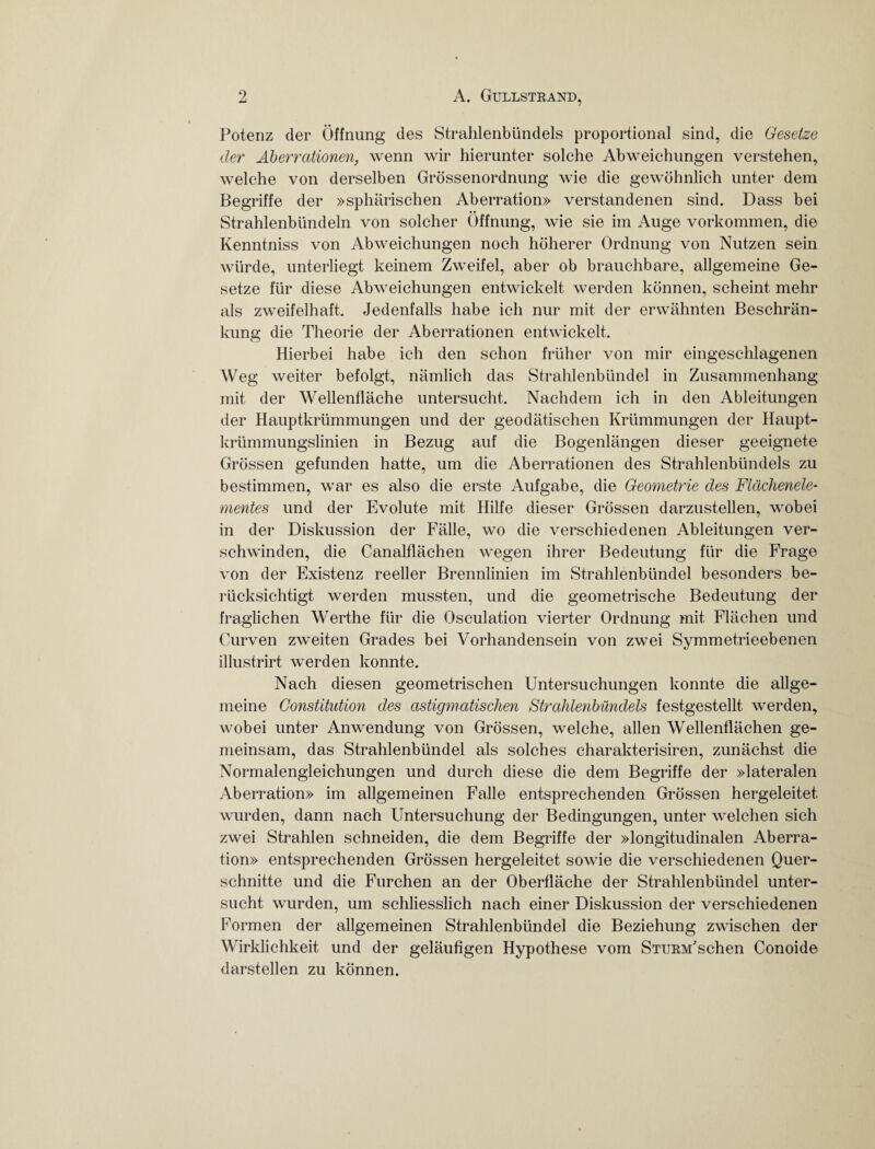 Potenz der Öffnung des Strahlenbündels proportional sind, die Gesetze der Aberrationen, wenn wir hierunter solche Abweichungen verstehen, welche von derselben Grössenordnung wie die gewöhnlich unter dem Begriffe der »sphärischen Aberration» verstandenen sind. Dass bei Strahlenbündeln von solcher Öffnung, wie sie im Auge Vorkommen, die Kenntniss von Abweichungen noch höherer Ordnung von Nutzen sein würde, unterliegt keinem Zweifel, aber ob brauchbare, allgemeine Ge¬ setze für diese Abweichungen entwickelt werden können, scheint mehr als zweifelhaft. Jedenfalls habe ich nur mit der erwähnten Beschrän¬ kung die Theorie der Aberrationen entwickelt. Hierbei habe ich den schon früher von mir eingeschlagenen Weg weiter befolgt, nämlich das Strahlenbündel in Zusammenhang mit der Wellenfläche untersucht. Nachdem ich in den Ableitungen der Hauptkrümmungen und der geodätischen Krümmungen der Haupt¬ krümmungslinien in Bezug auf die Bogenlängen dieser geeignete Grössen gefunden hatte, um die Aberrationen des Strahlenbündels zu bestimmen, war es also die erste Aufgabe, die Geometrie des Flächenele¬ mentes und der Evolute mit Hilfe dieser Grössen darzustellen, wobei in der Diskussion der Fälle, wo die verschiedenen Ableitungen ver¬ schwinden, die Canalflächen wegen ihrer Bedeutung für die Frage von der Existenz reeller Brennlinien im Strahlenbündel besonders be¬ rücksichtigt werden mussten, und die geometrische Bedeutung der fraglichen Werthe für die Osculation vierter Ordnung mit Flächen und Curven zweiten Grades bei Vorhandensein von zwei Symmetrieebenen illustrirt werden konnte. Nach diesen geometrischen Untersuchungen konnte die allge¬ meine Constitution des astigmatischen Strahlenbündels festgestellt werden, wobei unter Anwendung von Grössen, welche, allen Wellenflächen ge¬ meinsam, das Strahlenbündel als solches charakterisiren, zunächst die Normalengleichungen und durch diese die dem Begriffe der »lateralen Aberration» im allgemeinen Falle entsprechenden Grössen hergeleitet wurden, dann nach Untersuchung der Bedingungen, unter welchen sich zwei Strahlen schneiden, die dem Begriffe der »longitudinalen Aberra¬ tion» entsprechenden Grössen hergeleitet sowie die verschiedenen Quer¬ schnitte und die Furchen an der Oberfläche der Strahlenbündel unter¬ sucht wurden, um schliesslich nach einer Diskussion der verschiedenen Formen der allgemeinen Strahlenbündel die Beziehung zwischen der Wirklichkeit und der geläufigen Hypothese vom STURM'schen Conoide darstellen zu können.