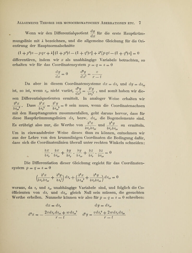Wenn wir den Differentialquotient —^ für die erste Hauptkrüm- dx mungslinie mit l bezeichnen, und die allgemeine Gleichung für die Ori- entirung der Hauptnormalschnitte (1 +j>!)s-pqr + Ä[(l +p2)t- (1 + q‘)r\ + X2[pqt- (1 + 3*)s] = 0 differentiiren, indem wir x als unabhängige Variabele betrachten, so erhalten wir für das Coordinatensystem p = q = s == 0 dy = o _ p dx dx* r — t Da aber in diesem Coordinatensysteme dx = ds, und dy = ds,r ist, so ist, wenn s„ nicht variirt. —4 = -—4 , und somit haben wir die- dx* 3 s/ sen Differentialquotienten ermittelt. In analoger Weise erhalten wir ^2 qq ^2 qq - . Dass —- = —4 = 0 sein muss, wenn die Coordinatenachsen 3 s„2 3 s/ 3 s„2 mit den Haupttangenten zusammenfallen, geht daraus hervor, dass für diese Hauptkrümmungslinien ds, bezw. ds,, die Bogenelemente sind. 0 ^ OC ^ 7/ Es erübrigt also nur, die Werthe von —-und -_ su ermitteln. 3 S, 3 S„ ds, 3 s„ Um in einwandsfreier Weise dieses thun zu können, entnehmen wir aus der Lehre von den krummlinigen Coordinaten die Bedingung dafür, dass sich die Coordinatenlinien überall unter rechten Winkeln schneiden: dx 3 s, dx ds, + // 3y_ dSf dy 1 90 . 3g = Q 3 S,, dS, 3 S„ Die Differentiation dieser Gleichung ergiebt für das Coordinaten¬ system p = q = s = 0 (-??-. + UL) ds, + V9s,3«„ a«,7 W a *y äs„ ds,ds„) 0 woraus, da s, und s„ unabhängige Variabele sind, und folglich die Co- efficienten von ds, und ds„ gleich Null sein müssen, die gesuchten Werthe erhellen. Nunmehr können wir also für p = q = s = 0 schreiben: dx = ds, 2vds,ds„ -f wds,,2 dy = ds„ vds/ 4. 2wds,ds„ r — t r — t