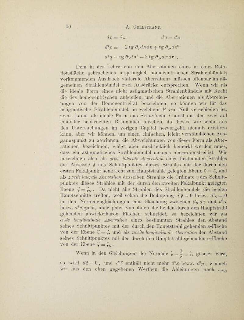 dp — dn dq — dz d2p = — 2 tg d, du dz -f tg d„dz2 d-q = tg dfdnl — 2 tg d„dndz . Dem in der Lehre von den Aberrationen eines in einer Rota¬ tionsfläche gebrochenen ursprünglich homocentrischen Strahlenbündels vorkommenden Ausdruck »laterale Aberration» müssen offenbar im all¬ gemeinen Strahlenbündel zwei Ausdrücke entsprechen. Wenn wir als die ideale Form eines nicht astigmatischen Strahlenbündels mit Recht die des homocentrischen aufstellen, und die Aberrationen als Abweich¬ ungen von der Homocentricität bezeichnen, so können wir für das astigmatische Strahlenbündel, in welchem E von Null verschieden ist, zwar kaum als ideale Form das Sturm'sehe Conoid mit den zwei auf einander senkrechten Brennlinien ansehen, da dieses, wie schon aus den Untersuchungen im vorigen Capitel hervorgeht, niemals existiren kann, aber wir können, um einen einfachen, leicht verständlichen Aus¬ gangspunkt zu gewinnen, die Abweichungen von dieser Form als Aber¬ rationen bezeichnen, wobei aber ausdrücklich bemerkt werden muss, dass ein astigmatisches Strahlenbündel niemals aberrationsfrei ist. Wir bezeichnen also als erste laterale Aberration eines bestimmten Strahles die Abscisse | des Schnittpunktes dieses Strahles mit der durch den ersten Fokalpunkt senkrecht zum Hauptstrahle gelegten Ebene £—£, und als zweite laterale Aberration desselben Strahles die Ordinate rj des Schnitt¬ punktes dieses Strahles mit der durch den zweiten Fokalpunkt gelegten Ebene Da nicht alle Strahlen des Strahlenbündels die beiden Hauptschnitte treffen, weil schon die Bedingung d2'§ = 0 bezw. d2rj — 0 in den Normalengleichungen eine Gleichung zwischen dy dx und (Ex bezw. d2y giebt, aber jeder von ihnen die beiden durch den Hauptstrahl gehenden abwickelbaren Flächen schneidet, so bezeichnen wir als erste longitudinale Aberration eines bestimmten Strahles den Abstand seines Schnittpunktes mit der durch den Hauptstrahl gehenden ^-Fläche von der Ebene £ = £, und als zweite longitudinale Aberration den Abstand seines Schnittpunktes mit der durch den Hauptstrahl gehenden 77-Fläche von der Ebene £ = £„ Wenn in den Gleichungen der Normale 1 gesetzt wird. so wird wir aus d£ — 0 , und d?A enthält nicht mehr (Ex bezw. (Ep , wonach den oben gegebenen Werthen die Ableitungen nach */«//