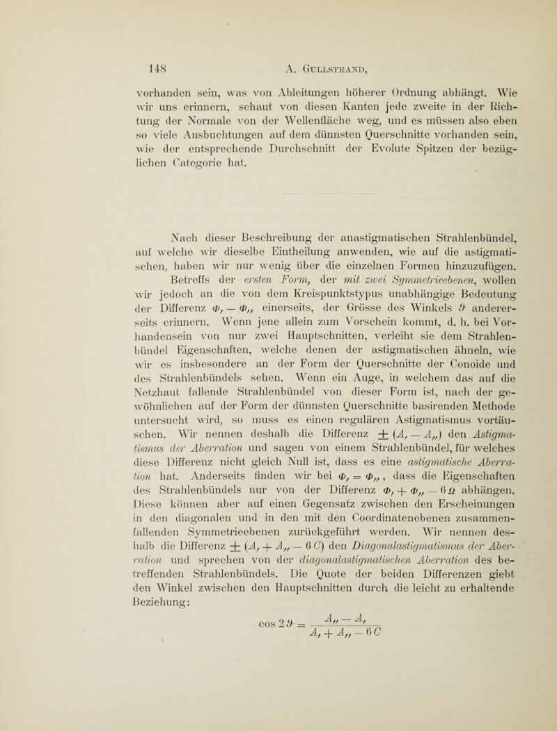 vorhanden sein, was von Ableitungen höherer Ordnung abhängt. Wie wir uns erinnern, schaut von diesen Kanten jede zweite in der Rich¬ tung der Normale von der Wellenfläche weg, und es müssen also eben so viele Ausbuchtungen auf dem dünnsten Querschnitte vorhanden sein, wie der entsprechende Durchschnitt der Evolute Spitzen der bezüg¬ lichen Categorie hat. Nach dieser Beschreibung der anastigmatischen Strahlenbündel, auf welche wir dieselbe Eintheilung anwenden, wie auf die astigmati¬ schen, haben wir nur wenig über die einzelnen Formen hinzuzufügen. Betreffs der ersten Form, der mit zwei Symmetrieebenen, wollen wir jedoch an die von dem Kreispunktstypus unabhängige Bedeutung der Differenz <d, — einerseits, der Grösse des Winkels /> anderer¬ seits erinnern. Wenn jene allein zum Vorschein kommt, d. h. bei Vor¬ handensein von nur zwei Hauptschnitten, verleiht sie dem Strahlen¬ bündel Eigenschaften, welche denen der astigmatischen ähneln, wie wir es insbesondere an der Form der Querschnitte der Conoide und des Strahlenbündels sehen. Wenn ein Auge, in welchem das auf die Netzhaut fallende Strahlenbündel von dieser Form ist, nach der ge¬ wöhnlichen auf der Form der dünnsten Querschnitte basirenden Methode untersucht wird, so muss es einen regulären Astigmatismus Vortäu¬ schen. Wir nennen deshalb die Differenz + {A, — A„) den Astigma¬ tismus der Aberration und sagen von einem Strahlenbündel, für welches diese Differenz nicht gleich Null ist, dass es eine astigmatische Aberra¬ tion hat. Anderseits finden wir bei (D, = (&„ , dass die Eigenschaften des Strahlenbündels nur von der Differenz <j), -j- <bn — 0 _q abhängen. Diese können aber auf einen Gegensatz zwischen den Erscheinungen in den diagonalen und in den mit den Coordinatenebenen zusammen¬ fallenden Symmetrieebenen zurückgeführt werden. Wir nennen des¬ halb die Differenz + (A/ -f- A/f — 6 C) den Diagonalastigmatismus der Aber¬ ration und sprechen von der diagonalastigmatischen Aberration des be¬ treffenden Strahlenbündels. Die Quote der beiden Differenzen giebt den Winkel zwischen den Hauptschnitten durch die leicht zu erhaltende Beziehung: cos 2 d = 4 — A Af -f- Aff — 6 G